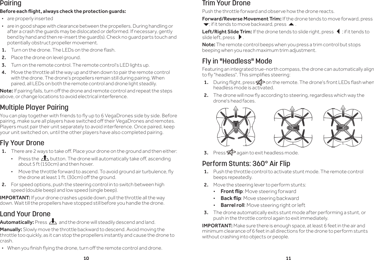 10 11PairingBeforeeachight,alwayschecktheprotectionguards:  &bull;are properly inserted &bull;are in good shape with clearance between the propellers. During handling or after a crash the guards may be dislocated or deformed. If necessary, gently bend by hand and then re-insert the guard(s). Check no guard parts touch and potentially obstruct propeller movement.1.  Turn on the drone. The LEDs on the drone ash.2.  Place the drone on level ground. 3.  Turn on the remote control. The remote control's LED lights up.4.  Move the throttle all the way up and then down to pair the remote control with the drone. The drone&rsquo;s propellers remain still during pairing. When paired, all LEDs on both the remote control and drone light steadily.Note: If pairing fails, turn o the drone and remote control and repeat the steps above, or change locations to avoid electrical interference.Multiple Player PairingYou can play together with friends to y up to 6 VegaDrones side by side. Before pairing, make sure all players have switched o their VegaDrones and remotes. Players must pair their unit separately to avoid interference. Once paired, keep your unit switched on, until the other players have also completed pairing.Fly Your Drone1.  There are 2 ways to take o. Place your drone on the ground and then either: &bull;Press the   button. The drone will automatically take o, ascending about 5 ft (150cm) and then hover. &bull; Move the throttle forward to ascend. To avoid ground air turbulence, y the drone at least 1 ft. (30cm) o the ground.2.  For speed options, push the steering control in to switch between high speed (double beep) and low speed (single beep).IMPORTANT: If your drone crashes upside down, pull the throttle all the way down. Wait till the propellers have stopped still before you handle the drone.Land Your DroneAutomatically: Press    and the drone will steadily descend and land.Manually: Slowly move the throttle backward to descend. Avoid moving the throttle too quickly, as it can stop the propellers instantly and cause the drone to crash. &bull; When you nish ying the drone, turn o the remote control and drone. Trim Your DronePush the throttle forward and observe how the drone reacts.Forward/Reverse Movement Trim: If the drone tends to move forward, press 6; if it tends to move backward, press .Left/Right Slide Trim: If the drone tends to slide right, press ; if it tends to slide left, press .Note: The remote control beeps when you press a trim control but stops beeping when you reach maximum trim adjustment.Fly in "Headless" ModeFeaturing an integrated true-north compass, the drone can automatically align to y "headless". This simplies steering:1.  During ight, press   on the remote. The drone's front LEDs ash when headless mode is activated.2.  The drone will now y according to steering, regardless which way the drone's head faces. 3.  Press   again to exit headless mode.Perform Stunts: 360&deg; Air Flip1.  Push the throttle control to activate stunt mode. The remote control beeps repeatedly.2.  Move the steering lever to perform stunts: &bull;Frontip: Move steering forward &bull;Backip: Move steering backward &bull;Barrel roll: Move steering right or left3.  The drone automatically exits stunt mode after performing a stunt, or push in the throttle control again to exit immediately.IMPORTANT: Make sure there is enough space, at least 6 feet in the air and minimum clearance of 6 feet in all directions for the drone to perform stunts without crashing into objects or people.