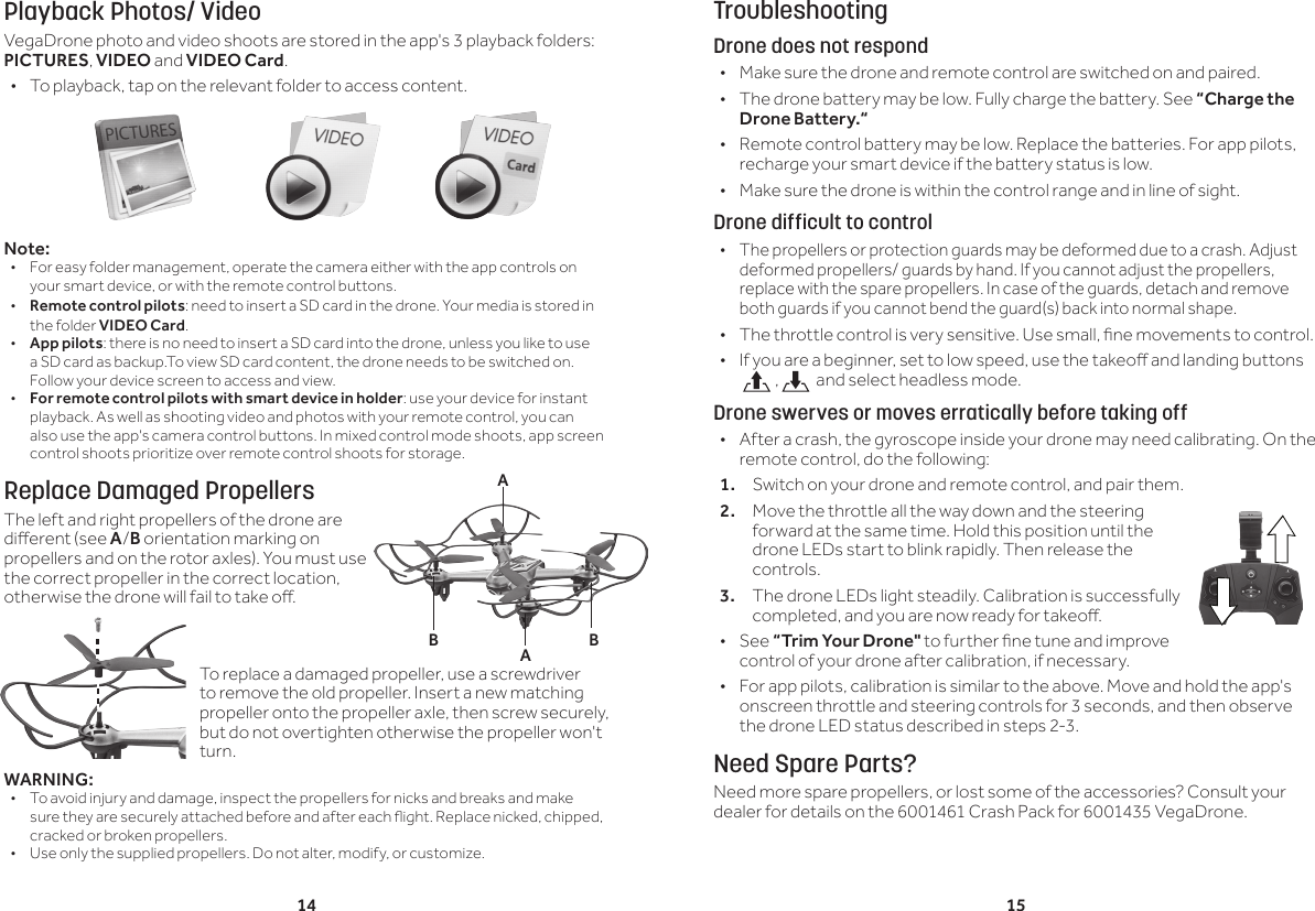 14 15Playback Photos/ VideoVegaDrone photo and video shoots are stored in the app's 3 playback folders: PICTURES, VIDEO and VIDEO Card. &bull; To playback, tap on the relevant folder to access content.Note:&bull;  For easy folder management, operate the camera either with the app controls on your smart device, or with the remote control buttons.&bull;  Remote control pilots: need to insert a SD card in the drone. Your media is stored in the folder VIDEO Card.&bull;  App pilots: there is no need to insert a SD card into the drone, unless you like to use a SD card as backup.To view SD card content, the drone needs to be switched on. Follow your device screen to access and view.&bull;  For remote control pilots with smart device in holder: use your device for instant playback. As well as shooting video and photos with your remote control, you can also use the app's camera control buttons. In mixed control mode shoots, app screen control shoots prioritize over remote control shoots for storage.Replace Damaged PropellersThe left and right propellers of the drone are dierent (see A/B orientation marking on propellers and on the rotor axles). You must use the correct propeller in the correct location, otherwise the drone will fail to take o. WARNING:&bull;  To avoid injury and damage, inspect the propellers for nicks and breaks and make sure they are securely attached before and after each ight. Replace nicked, chipped, cracked or broken propellers.&bull;  Use only the supplied propellers. Do not alter, modify, or customize.TroubleshootingDrone does not respond &bull;Make sure the drone and remote control are switched on and paired. &bull;The drone battery may be low. Fully charge the battery. See &ldquo;Charge the Drone Battery.&ldquo; &bull; Remote control battery may be low. Replace the batteries. For app pilots, recharge your smart device if the battery status is low. &bull;Make sure the drone is within the control range and in line of sight.Drone difficult to control &bull;The propellers or protection guards may be deformed due to a crash. Adjust deformed propellers/ guards by hand. If you cannot adjust the propellers, replace with the spare propellers. In case of the guards, detach and remove both guards if you cannot bend the guard(s) back into normal shape. &bull; The throttle control is very sensitive. Use small, ne movements to control. &bull; If you are a beginner, set to low speed, use the takeo and landing buttons  ,  and select headless mode.Drone swerves or moves erratically before taking off &bull; After a crash, the gyroscope inside your drone may need calibrating. On the remote control, do the following:1.  Switch on your drone and remote control, and pair them.2.  Move the throttle all the way down and the steering forward at the same time. Hold this position until the drone LEDs start to blink rapidly. Then release the controls. 3.  The drone LEDs light steadily. Calibration is successfully completed, and you are now ready for takeo.  &bull;See &ldquo;Trim Your Drone" to further ne tune and improve control of your drone after calibration, if necessary. &bull; For app pilots, calibration is similar to the above. Move and hold the app's onscreen throttle and steering controls for 3 seconds, and then observe the drone LED status described in steps 2-3.Need Spare Parts?Need more spare propellers, or lost some of the accessories? Consult your dealer for details on the 6001461 Crash Pack for 6001435 VegaDrone.BBAATo replace a damaged propeller, use a screwdriver to remove the old propeller. Insert a new matching propeller onto the propeller axle, then screw securely, but do not overtighten otherwise the propeller won't turn.