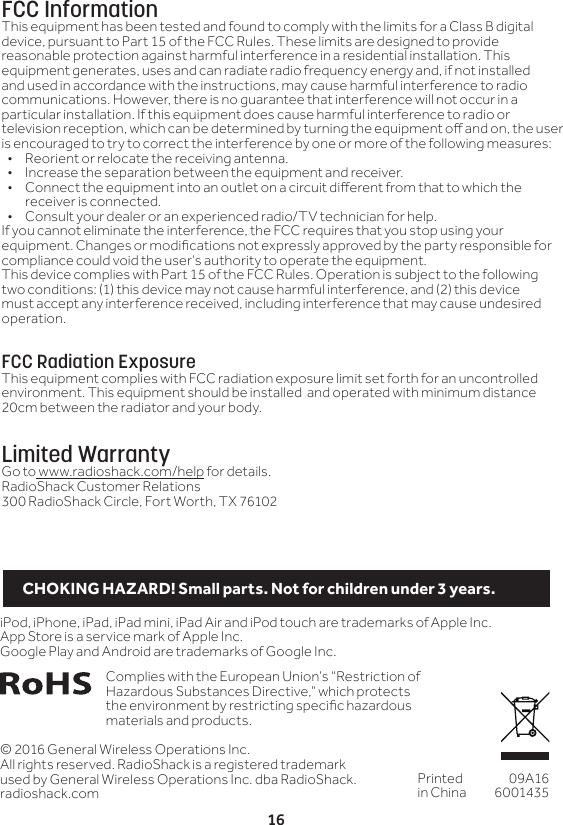 16&copy; 2016 General Wireless Operations Inc.All rights reserved. RadioShack is a registered trademark used by General Wireless Operations Inc. dba RadioShack.radioshack.comPrinted in China09A166001435Complies with the European Union&rsquo;s &ldquo;Restriction of Hazardous Substances Directive,&rdquo; which protects the environment by restricting specic hazardous materials and products.iPod, iPhone, iPad, iPad mini, iPad Air and iPod touch are trademarks of Apple Inc. App Store is a service mark of Apple Inc.Google Play and Android are trademarks of Google Inc.FCC InformationThis equipment has been tested and found to comply with the limits for a Class B digital device, pursuant to Part 15 of the FCC Rules. These limits are designed to provide reasonable protection against harmful interference in a residential installation. This equipment generates, uses and can radiate radio frequency energy and, if not installed and used in accordance with the instructions, may cause harmful interference to radio communications. However, there is no guarantee that interference will not occur in a particular installation. If this equipment does cause harmful interference to radio or television reception, which can be determined by turning the equipment o and on, the user is encouraged to try to correct the interference by one or more of the following measures:&bull;  Reorient or relocate the receiving antenna.&bull;  Increase the separation between the equipment and receiver. &bull;  Connect the equipment into an outlet on a circuit dierent from that to which the receiver is connected. &bull;  Consult your dealer or an experienced radio/TV technician for help.If you cannot eliminate the interference, the FCC requires that you stop using your equipment. Changes or modications not expressly approved by the party responsible for compliance could void the user&rsquo;s authority to operate the equipment.This device complies with Part 15 of the FCC Rules. Operation is subject to the following two conditions: (1) this device may not cause harmful interference, and (2) this device must accept any interference received, including interference that may cause undesired operation.FCC Radiation ExposureThis equipment complies with FCC radiation exposure limit set forth for an uncontrolled environment. This equipment should be installed  and operated with minimum distance 20cm between the radiator and your body.Limited WarrantyGo to www.radioshack.com/help for details.RadioShack Customer Relations300 RadioShack Circle, Fort Worth, TX 76102CHOKING HAZARD! Small parts. Not for children under 3 years.