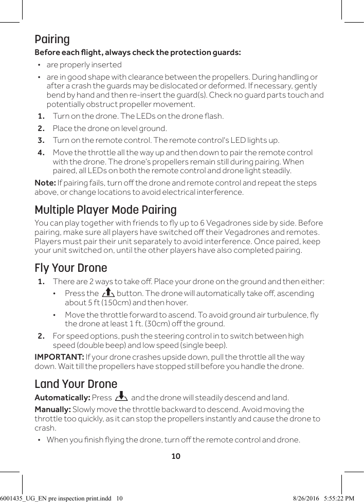 10PairingBeforeeachight,alwayschecktheprotectionguards:  &bull;are properly inserted &bull;are in good shape with clearance between the propellers. During handling or after a crash the guards may be dislocated or deformed. If necessary, gently bend by hand and then re-insert the guard(s). Check no guard parts touch and potentially obstruct propeller movement.1.  Turn on the drone. The LEDs on the drone ash.2.  Place the drone on level ground. 3.  Turn on the remote control. The remote control's LED lights up.4.  Move the throttle all the way up and then down to pair the remote control with the drone. The drone&rsquo;s propellers remain still during pairing. When paired, all LEDs on both the remote control and drone light steadily.Note: If pairing fails, turn o the drone and remote control and repeat the steps above, or change locations to avoid electrical interference.Multiple Player Mode PairingYou can play together with friends to y up to 6 Vegadrones side by side. Before pairing, make sure all players have switched o their Vegadrones and remotes. Players must pair their unit separately to avoid interference. Once paired, keep your unit switched on, until the other players have also completed pairing.Fly Your Drone1.  There are 2 ways to take o. Place your drone on the ground and then either: &bull;Press the   button. The drone will automatically take o, ascending about 5 ft (150cm) and then hover. &bull; Move the throttle forward to ascend. To avoid ground air turbulence, y the drone at least 1 ft. (30cm) o the ground.2.  For speed options, push the steering control in to switch between high speed (double beep) and low speed (single beep).IMPORTANT: If your drone crashes upside down, pull the throttle all the way down. Wait till the propellers have stopped still before you handle the drone.Land Your DroneAutomatically: Press    and the drone will steadily descend and land.Manually: Slowly move the throttle backward to descend. Avoid moving the throttle too quickly, as it can stop the propellers instantly and cause the drone to crash. &bull; When you nish ying the drone, turn o the remote control and drone. 6001435_UG_EN pre inspection print.indd   10 8/26/2016   5:55:22 PM