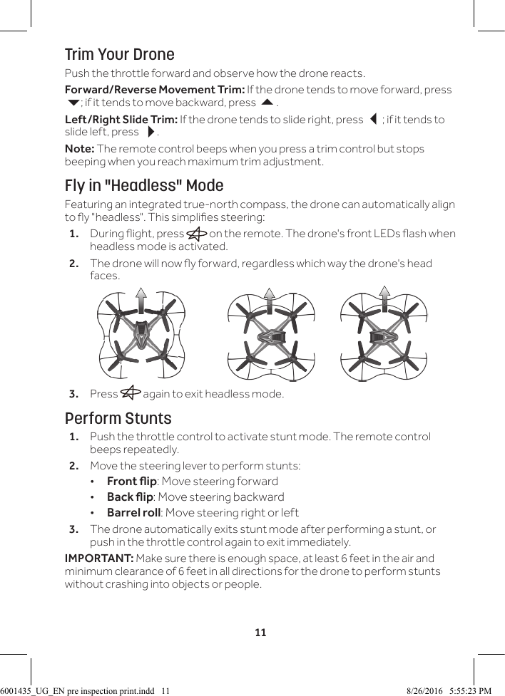 11Trim Your DronePush the throttle forward and observe how the drone reacts.Forward/Reverse Movement Trim: If the drone tends to move forward, press 6; if it tends to move backward, press .Left/Right Slide Trim: If the drone tends to slide right, press ; if it tends to slide left, press .Note: The remote control beeps when you press a trim control but stops beeping when you reach maximum trim adjustment.Fly in "Headless" ModeFeaturing an integrated true-north compass, the drone can automatically align to y "headless". This simplies steering:1.  During ight, press   on the remote. The drone's front LEDs ash when headless mode is activated.2.  The drone will now y forward, regardless which way the drone's head faces. 3.  Press   again to exit headless mode.Perform Stunts1.  Push the throttle control to activate stunt mode. The remote control beeps repeatedly.2.  Move the steering lever to perform stunts: &bull;Frontip: Move steering forward &bull;Backip: Move steering backward &bull;Barrel roll: Move steering right or left3.  The drone automatically exits stunt mode after performing a stunt, or push in the throttle control again to exit immediately.IMPORTANT: Make sure there is enough space, at least 6 feet in the air and minimum clearance of 6 feet in all directions for the drone to perform stunts without crashing into objects or people.6001435_UG_EN pre inspection print.indd   11 8/26/2016   5:55:23 PM