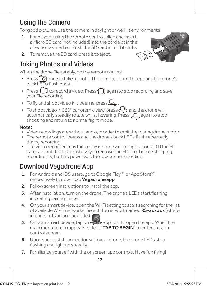12Using the CameraFor good pictures, use the camera in daylight or well-lit environments.1.  For players using the remote control, align and insert a Micro SD card (not included) into the card slot in the direction as marked. Push the SD card in until it clicks.2.  To remove the SD card, press it to eject.Taking Photos and VideosWhen the drone ies stably, on the remote control: &bull;Press   once to take a photo. The remote control beeps and the drone's back LEDs ash once. &bull;Press     to record a video. Press    again to stop recording and save your le recording.  &bull; To y and shoot video in a beeline, press   . &bull; To shoot video in 360&deg; panoramic view, press    and the drone will automatically steadily rotate whilst hovering. Press    again to stop shooting and return to normal ight mode.Note: &bull;  Video recordings are without audio, in order to omit the roaring drone motor.&bull;  The remote control beeps and the drone's back LEDs ash repeatedly during recording.&bull;  The video recorded may fail to play in some video applications if (1) the SD card falls out due to a crash; (2) you remove the SD card before stopping recording; (3) battery power was too low during recording.Download Vegadrone App1.  For Android and iOS users, go to Google PlayTM  or App StoreSM respectively to download Vegadrone app2.  Follow screen instructions to install the app.3.   After installation, turn on the drone. The drone's LEDs start ashing indicating pairing mode.4.  On your smart device, open the Wi-Fi setting to start searching for the list of available Wi-Fi networks. Select the network named RS-xxxxxx (where x represents an unique code.)5.   On your smart device, tap on  Vegadrone app icon to open the app. When the main menu screen appears, select "TAP TO BEGIN" to enter the app control screen. 6.  Upon successful connection with your drone, the drone LEDs stop ashing and light up steadily.7.  Familiarize yourself with the onscreen app controls. Have fun ying!6001435_UG_EN pre inspection print.indd   12 8/26/2016   5:55:23 PM