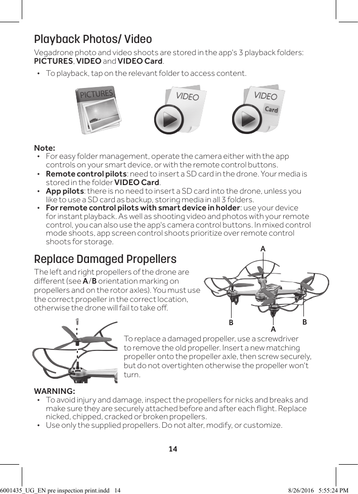 14Playback Photos/ VideoVegadrone photo and video shoots are stored in the app's 3 playback folders: PICTURES, VIDEO and VIDEO Card. &bull; To playback, tap on the relevant folder to access content.Note:&bull;  For easy folder management, operate the camera either with the app controls on your smart device, or with the remote control buttons.&bull;  Remote control pilots: need to insert a SD card in the drone. Your media is stored in the folder VIDEO Card.&bull;  App pilots: there is no need to insert a SD card into the drone, unless you like to use a SD card as backup, storing media in all 3 folders.&bull;  For remote control pilots with smart device in holder: use your device for instant playback. As well as shooting video and photos with your remote control, you can also use the app's camera control buttons. In mixed control mode shoots, app screen control shoots prioritize over remote control shoots for storage.Replace Damaged PropellersThe left and right propellers of the drone are dierent (see A/B orientation marking on propellers and on the rotor axles). You must use the correct propeller in the correct location, otherwise the drone will fail to take o. WARNING:&bull;  To avoid injury and damage, inspect the propellers for nicks and breaks and make sure they are securely attached before and after each ight. Replace nicked, chipped, cracked or broken propellers.&bull;  Use only the supplied propellers. Do not alter, modify, or customize.BBAATo replace a damaged propeller, use a screwdriver to remove the old propeller. Insert a new matching propeller onto the propeller axle, then screw securely, but do not overtighten otherwise the propeller won't turn.6001435_UG_EN pre inspection print.indd   14 8/26/2016   5:55:24 PM