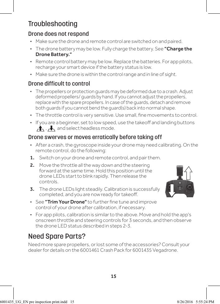 15TroubleshootingDrone does not respond &bull;Make sure the drone and remote control are switched on and paired. &bull;The drone battery may be low. Fully charge the battery. See &ldquo;Charge the Drone Battery.&ldquo; &bull; Remote control battery may be low. Replace the batteries. For app pilots, recharge your smart device if the battery status is low. &bull;Make sure the drone is within the control range and in line of sight.Drone difficult to control &bull;The propellers or protection guards may be deformed due to a crash. Adjust deformed propellers/ guards by hand. If you cannot adjust the propellers, replace with the spare propellers. In case of the guards, detach and remove both guards if you cannot bend the guard(s) back into normal shape. &bull; The throttle control is very sensitive. Use small, ne movements to control. &bull; If you are a beginner, set to low speed, use the takeo and landing buttons  ,  and select headless mode.Drone swerves or moves erratically before taking off &bull; After a crash, the gyroscope inside your drone may need calibrating. On the remote control, do the following:1.  Switch on your drone and remote control, and pair them.2.  Move the throttle all the way down and the steering forward at the same time. Hold this position until the drone LEDs start to blink rapidly. Then release the controls. 3.  The drone LEDs light steadily. Calibration is successfully completed, and you are now ready for takeo.  &bull;See &ldquo;Trim Your Drone" to further ne tune and improve control of your drone after calibration, if necessary. &bull; For app pilots, calibration is similar to the above. Move and hold the app's onscreen throttle and steering controls for 3 seconds, and then observe the drone LED status described in steps 2-3.Need Spare Parts?Need more spare propellers, or lost some of the accessories? Consult your dealer for details on the 6001461 Crash Pack for 6001435 Vegadrone.6001435_UG_EN pre inspection print.indd   15 8/26/2016   5:55:24 PM
