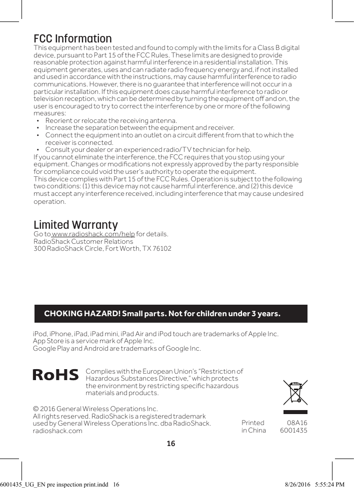 16&copy; 2016 General Wireless Operations Inc.All rights reserved. RadioShack is a registered trademark used by General Wireless Operations Inc. dba RadioShack.radioshack.comPrinted in China08A166001435Complies with the European Union&rsquo;s &ldquo;Restriction of Hazardous Substances Directive,&rdquo; which protects the environment by restricting specic hazardous materials and products.iPod, iPhone, iPad, iPad mini, iPad Air and iPod touch are trademarks of Apple Inc. App Store is a service mark of Apple Inc.Google Play and Android are trademarks of Google Inc.FCC InformationThis equipment has been tested and found to comply with the limits for a Class B digital device, pursuant to Part 15 of the FCC Rules. These limits are designed to provide reasonable protection against harmful interference in a residential installation. This equipment generates, uses and can radiate radio frequency energy and, if not installed and used in accordance with the instructions, may cause harmful interference to radio communications. However, there is no guarantee that interference will not occur in a particular installation. If this equipment does cause harmful interference to radio or television reception, which can be determined by turning the equipment o and on, the user is encouraged to try to correct the interference by one or more of the following measures:&bull;  Reorient or relocate the receiving antenna.&bull;  Increase the separation between the equipment and receiver. &bull;  Connect the equipment into an outlet on a circuit dierent from that to which the receiver is connected. &bull;  Consult your dealer or an experienced radio/TV technician for help.If you cannot eliminate the interference, the FCC requires that you stop using your equipment. Changes or modications not expressly approved by the party responsible for compliance could void the user&rsquo;s authority to operate the equipment.This device complies with Part 15 of the FCC Rules. Operation is subject to the following two conditions: (1) this device may not cause harmful interference, and (2) this device must accept any interference received, including interference that may cause undesired operation.Limited WarrantyGo to www.radioshack.com/help for details.RadioShack Customer Relations300 RadioShack Circle, Fort Worth, TX 76102CHOKING HAZARD! Small parts. Not for children under 3 years.6001435_UG_EN pre inspection print.indd   16 8/26/2016   5:55:24 PM