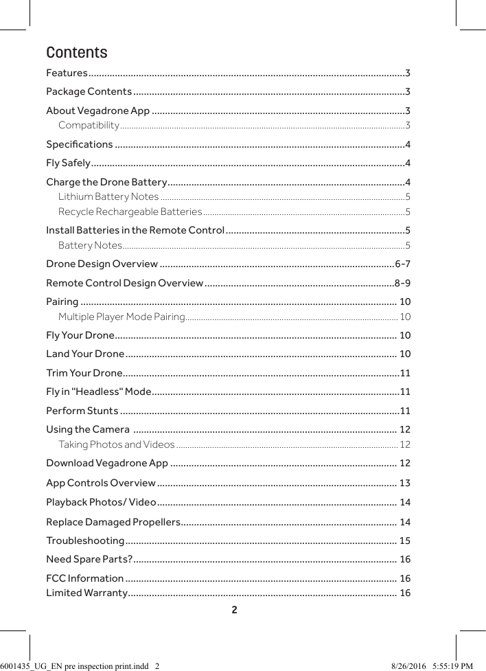 2ContentsFeatures ........................................................................................................................3Package Contents .......................................................................................................3About Vegadrone App ................................................................................................3Compatibility ...............................................................................................................................3Specications ..............................................................................................................4Fly Safely .......................................................................................................................4Charge the Drone Battery ..........................................................................................4Lithium Battery Notes .............................................................................................................5Recycle Rechargeable Batteries ..........................................................................................5Install Batteries in the Remote Control ....................................................................5Battery Notes ..............................................................................................................................5Drone Design Overview .........................................................................................6-7Remote Control Design Overview ........................................................................8-9Pairing ........................................................................................................................ 10Multiple Player Mode Pairing ...............................................................................................10Fly Your Drone ........................................................................................................... 10Land Your Drone ....................................................................................................... 10Trim Your Drone .........................................................................................................11Fly in "Headless" Mode ..............................................................................................11Perform Stunts ..........................................................................................................11Using the Camera  .................................................................................................... 12Taking Photos and Videos ...................................................................................................12Download Vegadrone App ...................................................................................... 12App Controls Overview ........................................................................................... 13Playback Photos/ Video ........................................................................................... 14Replace Damaged Propellers .................................................................................. 14Troubleshooting ....................................................................................................... 15Need Spare Parts? .................................................................................................... 16FCC Information ....................................................................................................... 16Limited Warranty ...................................................................................................... 166001435_UG_EN pre inspection print.indd   2 8/26/2016   5:55:19 PM