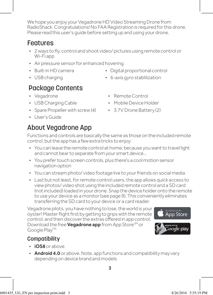 3We hope you enjoy your Vegadrone HD Video Streaming Drone from RadioShack. Congratulations! No FAA Registration is required for this drone. Please read this user&rsquo;s guide before setting up and using your drone.Features &bull; 2 ways to y, control and shoot video/ pictures using remote control or Wi-Fi app &bull; Air pressure sensor for enhanced hovering &bull; Built-in HD camera                            &bull;    Digital proportional control &bull; USB charging                  &bull;    6-axis gyro stablilization  Package Contents &bull; Vegadrone  &bull;  Remote Control &bull; USB Charging Cable  &bull;  Mobile Device Holder &bull; Spare Propeller with screw (4)  &bull;  3.7V Drone Battery (2) &bull; User&rsquo;s GuideAbout Vegadrone AppFunctions and controls are basically the same as those on the included remote control, but the app has a few extra tricks to enjoy: &bull; You can leave the remote control at home, because you want to travel light and cannot bear to separate from your smart device...  &bull; You prefer touch screen controls, plus there's a cool motion sensor navigation option  &bull; You can stream photo/ video footage live to your friends on social media &bull; Last but not least, for remote control users, the app allows quick access to view photos/ video shot using the included remote control and a SD card (not included) loaded in your drone. Snap the device holder onto the remote to use your device as a monitor (see page 9). This conveniently eliminates transferring the SD card to your device or a card reader.Vegadrone pilots, you have nothing to lose, the world is your oyster! Master ight rst by getting to grips with the remote control, and then discover the extras oered in app control. Download the free Vegadrone app from App StoreSM or Google PlayTM,Compatibility &bull;iOS8 or above &bull; Android 4.0 or above. Note, app functions and compatibility may vary depending on device brand and models6001435_UG_EN pre inspection print.indd   3 8/26/2016   5:55:19 PM