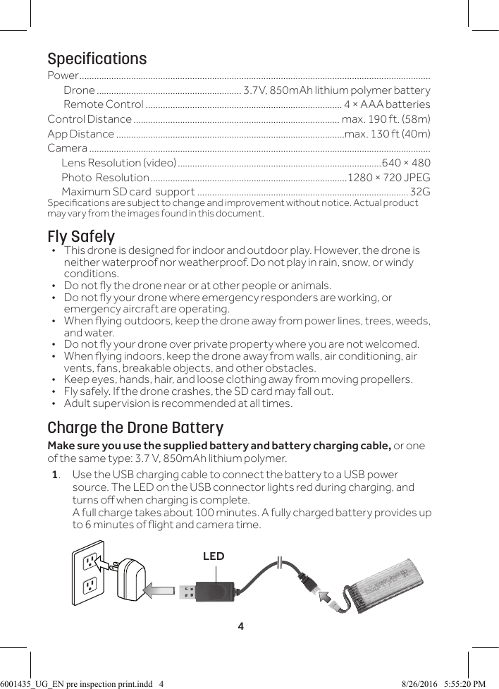 4SpecificationsPower ...............................................................................................................................................Drone ........................................................... 3.7V, 850mAh lithium polymer battery Remote Control ................................................................................4 &times; AAA batteries Control Distance .................................................................................... max. 190 ft. (58m)App Distance .............................................................................................max. 130 ft (40m)Camera ...........................................................................................................................................       Lens Resolution (video) ...................................................................................640 &times; 480       Photo  Resolution ................................................................................1280 &times; 720 JPEG       Maximum SD card  support ...................................................................................... 32GSpecications are subject to change and improvement without notice. Actual product may vary from the images found in this document.Fly Safely&bull;  This drone is designed for indoor and outdoor play. However, the drone is neither waterproof nor weatherproof. Do not play in rain, snow, or windy conditions. &bull;  Do not y the drone near or at other people or animals.&bull;  Do not y your drone where emergency responders are working, or emergency aircraft are operating.&bull;  When ying outdoors, keep the drone away from power lines, trees, weeds, and water. &bull;  Do not y your drone over private property where you are not welcomed.&bull;  When ying indoors, keep the drone away from walls, air conditioning, air vents, fans, breakable objects, and other obstacles.&bull;  Keep eyes, hands, hair, and loose clothing away from moving propellers.&bull;  Fly safely. If the drone crashes, the SD card may fall out.&bull;  Adult supervision is recommended at all times.Charge the Drone BatteryMake sure you use the supplied battery and battery charging cable, or one of the same type: 3.7 V, 850mAh lithium polymer.1.  Use the USB charging cable to connect the battery to a USB power source. The LED on the USB connector lights red during charging, and turns o when charging is complete. A full charge takes about 100 minutes. A fully charged battery provides up to 6 minutes of ight and camera time.LED6001435_UG_EN pre inspection print.indd   4 8/26/2016   5:55:20 PM