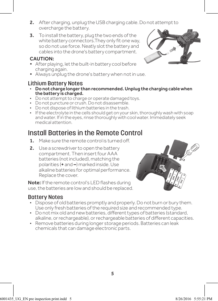 52.  After charging, unplug the USB charging cable. Do not attempt to overcharge the battery.3. To install the battery, plug the two ends of the white battery connectors.They only t one way, so do not use force. Neatly slot the battery and cables into the drone's battery compartment.CAUTION: &bull; After playing, let the built-in battery cool before charging again.&bull; Always unplug the drone's battery when not in use.Lithium Battery Notes&bull;  Do not charge longer than recommended. Unplug the charging cable when the battery is charged.&bull;  Do not attempt to charge or operate damaged toys.&bull;  Do not puncture or crush. Do not disassemble.&bull;  Do not dispose of lithium batteries in the trash.&bull;  If the electrolyte in the cells should get on your skin, thoroughly wash with soap and water. If in the eyes, rinse thoroughly with cool water. Immediately seek medical attention.Install Batteries in the Remote Control1.  Make sure the remote control is turned o.2.  Use a screwdriver to open the battery compartment. Then insert four AAA batteries (not included), matching the polarities (+ and &ndash;) marked inside. Use alkaline batteries for optimal performance. Replace the cover.Note: If the remote control&rsquo;s LED ashes during use, the batteries are low and should be replaced.Battery Notes&bull;  Dispose of old batteries promptly and properly. Do not burn or bury them. Use only fresh batteries of the required size and recommended type. &bull;  Do not mix old and new batteries, dierent types of batteries (standard, alkaline, or rechargeable), or rechargeable batteries of dierent capacities.&bull;  Remove batteries during longer storage periods. Batteries can leak chemicals that can damage electronic parts.6001435_UG_EN pre inspection print.indd   5 8/26/2016   5:55:21 PM