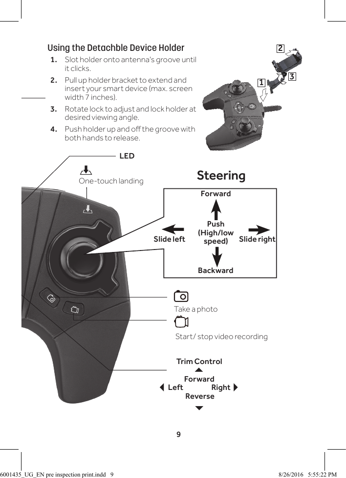 9LEDTrim ControlForward Left               Right Reverse 6SteeringForwardBackwardSlide rightSlide leftHeadless navigation mode on/oTake a photo Start/ stop video recordingUsing the Detachble Device Holder1.  Slot holder onto antenna's groove until it clicks. 2.  Pull up holder bracket to extend and insert your smart device (max. screen width 7 inches).3.  Rotate lock to adjust and lock holder at desired viewing angle.4.  Push holder up and o the groove with both hands to release. One-touch landing132Push (High/low speed)6001435_UG_EN pre inspection print.indd   9 8/26/2016   5:55:22 PM