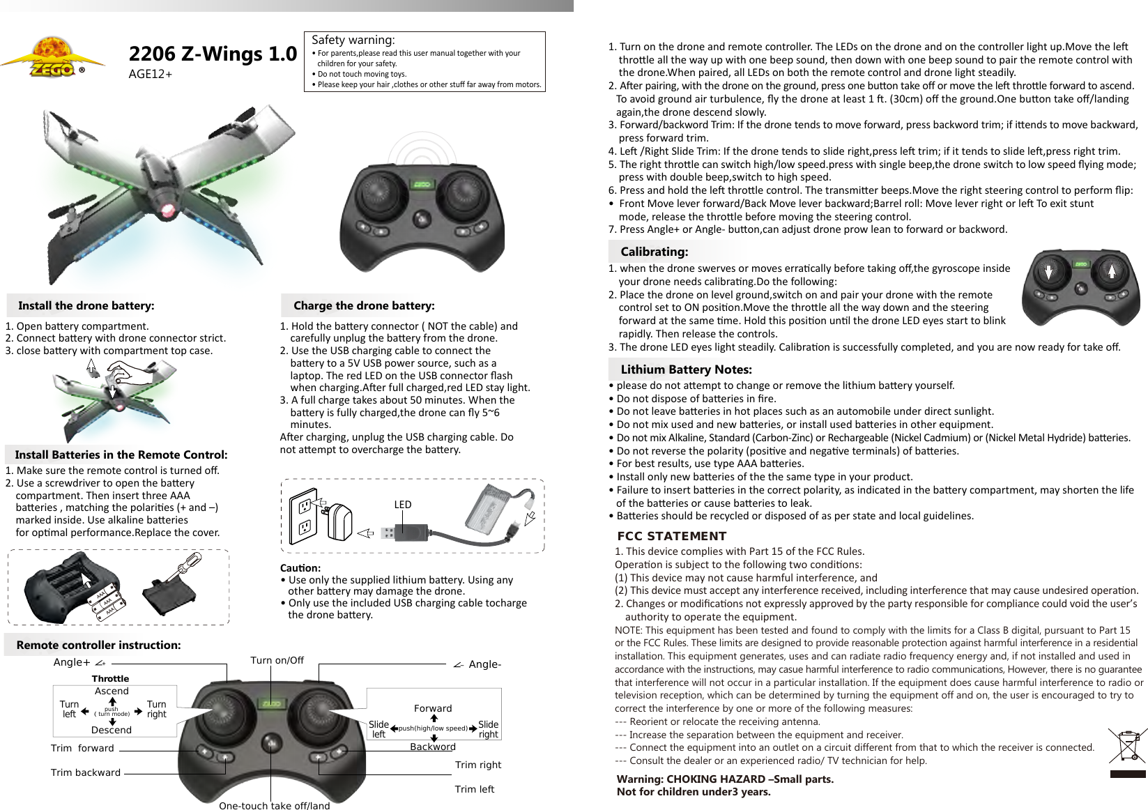 AGE12+Remote controller instruction:Lithium Battery Notes:Calibrating:2206 Z-Wings 1.0&bull; For parents,please read this user manual together with your    children for your safety.&bull; Do not touch moving toys.&bull; Please keep your hair ,clothes or other stuﬀ far away from motors.Safety warning:Install Batteries in the Remote Control:Install the drone battery:1. Make sure the remote control is turned oﬀ.2. Use a screwdriver to open the baery     compartment. Then insert three AAA     baeries , matching the polaries (+ and &ndash;)    marked inside. Use alkaline baeries     for opmal performance.Replace the cover.1. Open baery compartment.2. Connect baery with drone connector strict.3. close baery with compartment top case.Charge the drone battery:1. Hold the baery connector ( NOT the cable) and     carefully unplug the baery from the drone.2. Use the USB charging cable to connect the     baery to a 5V USB power source, such as a     laptop. The red LED on the USB connector ﬂash     when charging.Aer full charged,red LED stay light.3. A full charge takes about 50 minutes. When the     baery is fully charged,the drone can ﬂy 5~6     minutes.Aer charging, unplug the USB charging cable. Do not aempt to overcharge the baery.Cauon:&bull; Use only the supplied lithium baery. Using any   other baery may damage the drone.&bull; Only use the included USB charging cable tocharge    the drone baery.1. Turn on the drone and remote controller. The LEDs on the drone and on the controller light up.Move the le     throle all the way up with one beep sound, then down with one beep sound to pair the remote control with    the drone.When paired, all LEDs on both the remote control and drone light steadily.2. Aer pairing, with the drone on the ground, press one buon take oﬀ or move the le throle forward to ascend.    To avoid ground air turbulence, ﬂy the drone at least 1 . (30cm) oﬀ the ground.One buon take oﬀ/landing    again,the drone descend slowly.3. Forward/backword Trim: If the drone tends to move forward, press backword trim; if iends to move backward,     press forward trim.4. Le /Right Slide Trim: If the drone tends to slide right,press le trim; if it tends to slide le,press right trim.5. The right throle can switch high/low speed.press with single beep,the drone switch to low speed ﬂying mode;    press with double beep,switch to high speed.6. Press and hold the le throle control. The transmier beeps.Move the right steering control to perform ﬂip:&bull;  Front Move lever forward/Back Move lever backward;Barrel roll: Move lever right or le To exit stunt     mode, release the throle before moving the steering control.7. Press Angle+ or Angle- buon,can adjust drone prow lean to forward or backword.1. when the drone swerves or moves erracally before taking oﬀ,the gyroscope inside     your drone needs calibrang.Do the following:2. Place the drone on level ground,switch on and pair your drone with the remote     control set to ON posion.Move the throle all the way down and the steering     forward at the same me. Hold this posion unl the drone LED eyes start to blink     rapidly. Then release the controls.3. The drone LED eyes light steadily. Calibraon is successfully completed, and you are now ready for take oﬀ.&bull; please do not aempt to change or remove the lithium baery yourself.&bull; Do not dispose of baeries in ﬁre.&bull; Do not leave baeries in hot places such as an automobile under direct sunlight.&bull; Do not mix used and new baeries, or install used baeries in other equipment.&bull; Do not mix Alkaline, Standard (Carbon-Zinc) or Rechargeable (Nickel Cadmium) or (Nickel Metal Hydride) baeries.&bull; Do not reverse the polarity (posive and negave terminals) of baeries.&bull; For best results, use type AAA baeries.&bull; Install only new baeries of the the same type in your product.&bull; Failure to insert baeries in the correct polarity, as indicated in the baery compartment, may shorten the life    of the baeries or cause baeries to leak.&bull; Baeries should be recycled or disposed of as per state and local guidelines.LEDTrim backwardTrim  forwardTrim leftTrim rightOne-touch take off/landDescendTurnleftTurnrightAscendSlideleftSliderightForwardBackwordTurn on/Off Angle-Angle+ThrottleSteeringpush（ turn mode)  push(high/low speed)Warning: CHOKING HAZARD &ndash;Small parts. Not for children under3 years.FCC STATEMENT1. This device complies with Part 15 of the FCC Rules.Operaon is subject to the following two condions:(1) This device may not cause harmful interference, and(2) This device must accept any interference received, including interference that may cause undesired operaon.2. Changes or modiﬁcaons not expressly approved by the party responsible for compliance could void the user&rsquo;s     authority to operate the equipment.NOTE: This equipment has been tested and found to comply with the limits for a Class B digital, pursuant to Part 15 or the FCC Rules. These limits are designed to provide reasonable protection against harmful interference in a residentialinstallation. This equipment generates, uses and can radiate radio frequency energy and, if not installed and used in accordance with the instructions, may casue harmful interference to radio communications, However, there is no guaranteethat interference will not occur in a particular installation. If the equipment does cause harmful interference to radio ortelevision reception, which can be determined by turning the equipment off and on, the user is encouraged to try to correct the interference by one or more of the following measures:--- Reorient or relocate the receiving antenna.--- Increase the separation between the equipment and receiver.--- Connect the equipment into an outlet on a circuit different from that to which the receiver is connected.--- Consult the dealer or an experienced radio/ TV technician for help.
