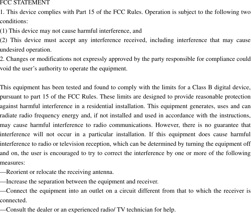FCC STATEMENT    1. This device complies with Part 15 of the FCC Rules. Operation is subject to the following two conditions:    (1) This device may not cause harmful interference, and       (2) This device must accept any interference received, including interference that may cause undesired operation.    2. Changes or modifications not expressly approved by the party responsible for compliance could void the user&rsquo;s authority to operate the equipment.        This equipment has been tested and found to comply with the limits for a Class B digital device, pursuant to part 15 of the FCC Rules. These limits are designed to provide reasonable protection against harmful interference in a residential installation. This equipment generates, uses and can radiate radio frequency energy and, if not installed and used in accordance with the instructions, may cause harmful interference to radio communications. However, there is no guarantee that interference will not occur in a particular installation. If this equipment does cause harmful interference to radio or television reception, which can be determined by turning the equipment off and on, the user is encouraged to try to correct the interference by one or more of the following measures:    &mdash;Reorient or relocate the receiving antenna.       &mdash;Increase the separation between the equipment and receiver.         &mdash;Connect the equipment into an outlet on a circuit different from that to which the receiver is connected.     &mdash;Consult the dealer or an experienced radio/ TV technician for help.    
