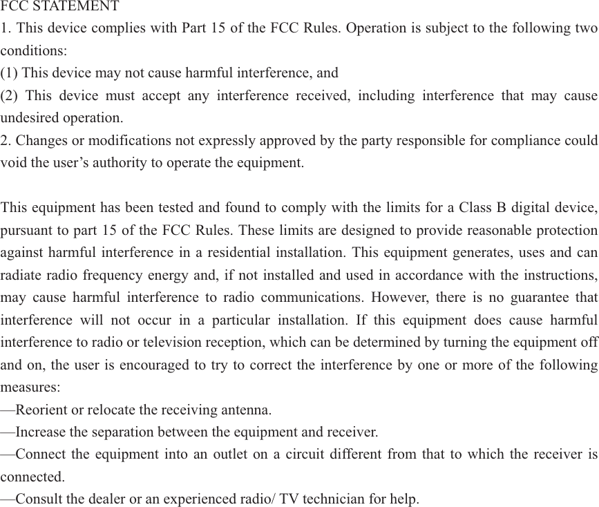 FCC STATEMENT    1. This device complies with Part 15 of the FCC Rules. Operation is subject to the following two conditions:    (1) This device may not cause harmful interference, and       (2) This device must accept any interference received, including interference that may cause undesired operation.    2. Changes or modifications not expressly approved by the party responsible for compliance could void the user&rsquo;s authority to operate the equipment.        This equipment has been tested and found to comply with the limits for a Class B digital device, pursuant to part 15 of the FCC Rules. These limits are designed to provide reasonable protection against harmful interference in a residential installation. This equipment generates, uses and can radiate radio frequency energy and, if not installed and used in accordance with the instructions, may cause harmful interference to radio communications. However, there is no guarantee that interference will not occur in a particular installation. If this equipment does cause harmful interference to radio or television reception, which can be determined by turning the equipment off and on, the user is encouraged to try to correct the interference by one or more of the following measures:    &mdash;Reorient or relocate the receiving antenna.    &mdash;Increase the separation between the equipment and receiver.     &mdash;Connect the equipment into an outlet on a circuit different from that to which the receiver is connected.     &mdash;Consult the dealer or an experienced radio/ TV technician for help.   