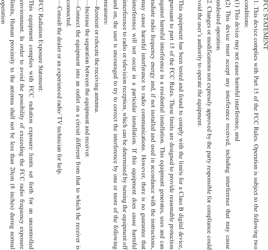FCC STATEMENT    1. This device complies with Part 15 of the FCC Rules. Operation is subject to the following two conditions:    (1) This device may not cause harmful interference, and       (2) This device must accept any interference received, including interference that may cause undesired operation.    2. Changes or modifications not expressly approved by the party responsible for compliance could void the user&rsquo;s authority to operate the equipment.        This equipment has been tested and found to comply with the limits for a Class B digital device, pursuant to part 15 of the FCC Rules. These limits are designed to provide reasonable protection against harmful interference in a residential installation. This equipment generates, uses and can radiate radio frequency energy and, if not installed and used in accordance with the instructions, may cause harmful interference to radio communications. However, there is no guarantee that interference will not occur in a particular installation. If this equipment does cause harmful interference to radio or television reception, which can be determined by turning the equipment off and on, the user is encouraged to try to correct the interference by one or more of the following measures:    &mdash;Reorient or relocate the receiving antenna.    &mdash;Increase the separation between the equipment and receiver.         &mdash;Connect the equipment into an outlet on a circuit different from that to which the receiver is connected.     &mdash;Consult the dealer or an experienced radio/ TV technician for help.   FCC Radiation Exposure Statement:   This equipment complies with FCC radiation exposure limits set forth for an uncontrolled environment. In order to avoid the possibility of exceeding the FCC radio frequency exposure limits, Human proximity to the antenna shall not be less than 20cm (8 inches) during normal operation  