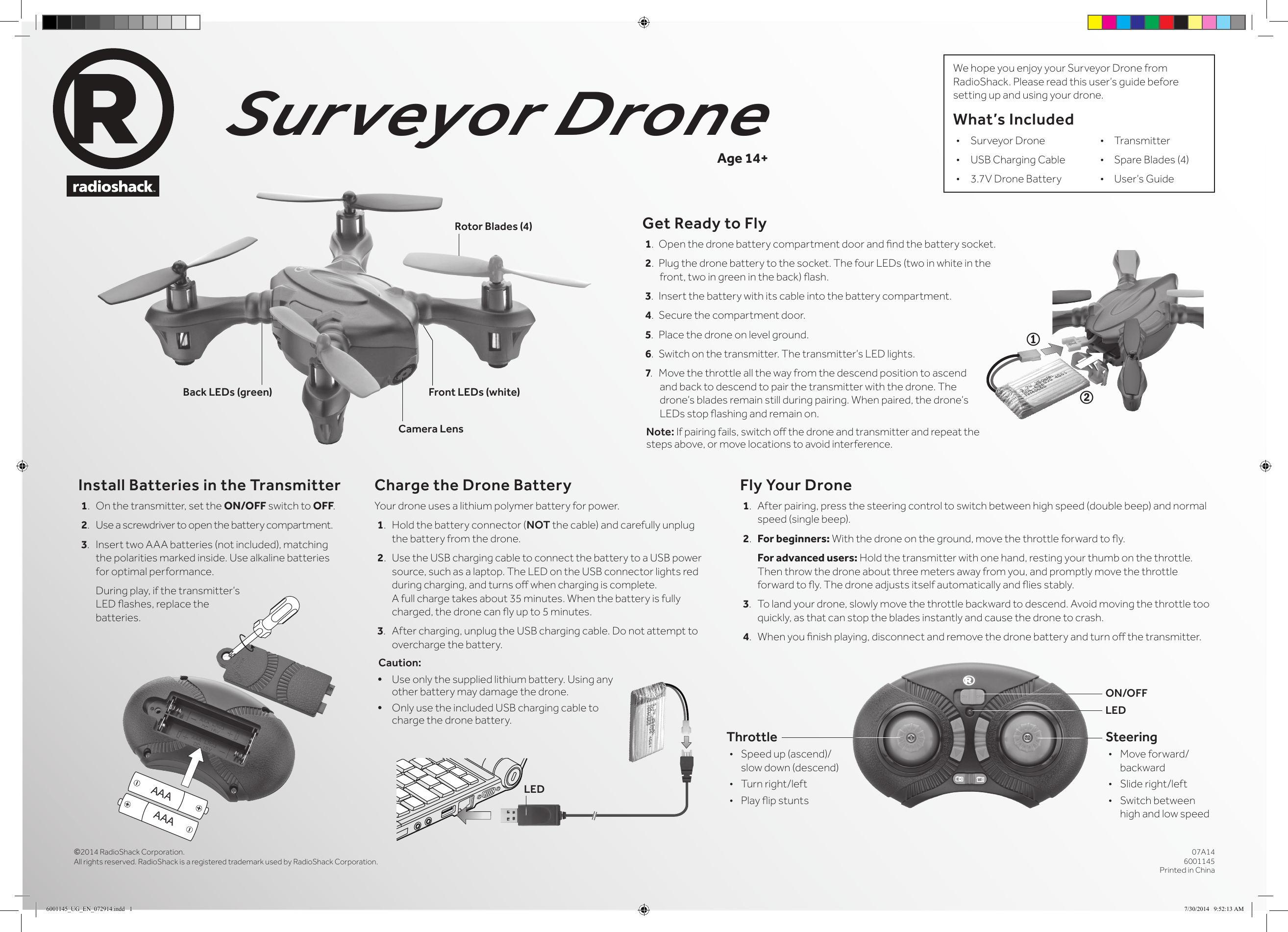&copy;2014 RadioShack Corporation. All rights reserved. RadioShack is a registered trademark used by RadioShack Corporation.07A146001145Printed in ChinaSurveyor DroneInstall Batteries in the Transmitter1.  On the transmitter, set the ON/OFF switch to OFF.2.  Use a screwdriver to open the battery compartment.3.  Insert two AAA batteries (not included), matching the polarities marked inside. Use alkaline batteries for optimal performance.   During play, if the transmitter&rsquo;s LED ashes, replace the  batteries.Age 14+Get Ready to Fly1.  Open the drone battery compartment door and nd the battery socket.2.  Plug the drone battery to the socket. The four LEDs (two in white in the front, two in green in the back) ash.3.  Insert the battery with its cable into the battery compartment.4.  Secure the compartment door.5.  Place the drone on level ground. 6. Switch on the transmitter. The transmitter&rsquo;s LED lights.7. Move the throttle all the way from the descend position to ascend and back to descend to pair the transmitter with the drone. The drone&rsquo;s blades remain still during pairing. When paired, the drone&rsquo;s LEDs stop ashing and remain on.Note: If pairing fails, switch o the drone and transmitter and repeat the steps above, or move locations to avoid interference.Fly Your Drone1.  After pairing, press the steering control to switch between high speed (double beep) and normal speed (single beep).2.  For beginners: With the drone on the ground, move the throttle forward to y.  For advanced users: Hold the transmitter with one hand, resting your thumb on the throttle. Then throw the drone about three meters away from you, and promptly move the throttle forward to y. The drone adjusts itself automatically and ies stably.3.  To land your drone, slowly move the throttle backward to descend. Avoid moving the throttle too quickly, as that can stop the blades instantly and cause the drone to crash.4.  When you nish playing, disconnect and remove the drone battery and turn o the transmitter.We hope you enjoy your Surveyor Drone from RadioShack. Please read this user&rsquo;s guide before setting up and using your drone.What&rsquo;s Included&bull;  Surveyor Drone    &bull;     Transmitter&bull;  USB Charging Cable  &bull;     Spare Blades (4)&bull;  3.7V Drone Battery   &bull;     User&rsquo;s GuideCharge the Drone BatteryYour drone uses a lithium polymer battery for power.1.  Hold the battery connector (NOT the cable) and carefully unplug the battery from the drone.2. Use the USB charging cable to connect the battery to a USB power source, such as a laptop. The LED on the USB connector lights red during charging, and turns o when charging is complete. A full charge takes about 35 minutes. When the battery is fully charged, the drone can y up to 5 minutes.3.  After charging, unplug the USB charging cable. Do not attempt to overcharge the battery.Caution: &bull; Use only the supplied lithium battery. Using any other battery may damage the drone.&bull; Only use the included USB charging cable to charge the drone battery. LEDON/OFFSteering&bull;  Move forward/backward&bull;  Slide right/left&bull;  Switch between high and low speedThrottle&bull;  Speed up (ascend)/slow down (descend)&bull;  Turn right/left&bull;  Play ip stunts12LEDAAAAAACamera LensFront LEDs (white)Back LEDs (green)Rotor Blades (4)6001145_UG_EN_072914.indd   1 7/30/2014   9:52:13 AM