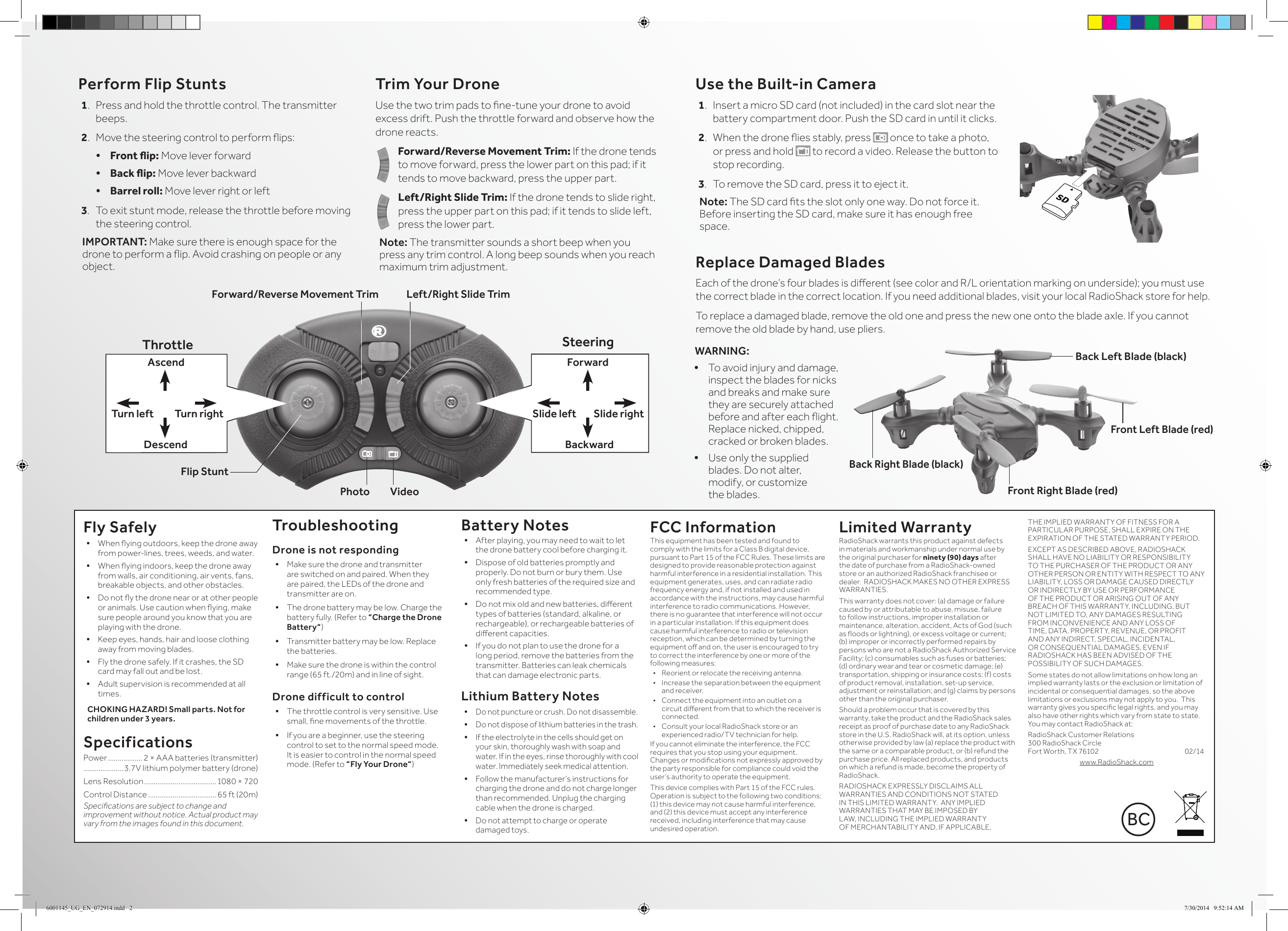 Perform Flip Stunts1.  Press and hold the throttle control. The transmitter beeps.2.  Move the steering control to perform ips:&bull; Frontip: Move lever forward&bull; Backip: Move lever backward&bull; Barrel roll: Move lever right or left3.  To exit stunt mode, release the throttle before moving the steering control.IMPORTANT: Make sure there is enough space for the  drone to perform a ip. Avoid crashing on people or any object.Trim Your DroneUse the two trim pads to ne-tune your drone to avoid excess drift. Push the throttle forward and observe how the drone reacts.Forward/Reverse Movement Trim: If the drone tends to move forward, press the lower part on this pad; if it tends to move backward, press the upper part.Left/Right Slide Trim: If the drone tends to slide right, press the upper part on this pad; if it tends to slide left, press the lower part.Note: The transmitter sounds a short beep when you press any trim control. A long beep sounds when you reach maximum trim adjustment.Fly Safely&bull; When ying outdoors, keep the drone away from power-lines, trees, weeds, and water.&bull; When ying indoors, keep the drone away from walls, air conditioning, air vents, fans, breakable objects, and other obstacles.&bull; Do not y the drone near or at other people or animals. Use caution when ying, make sure people around you know that you are playing with the drone.&bull; Keep eyes, hands, hair and loose clothing away from moving blades.&bull; Fly the drone safely. If it crashes, the SD card may fall out and be lost.&bull; Adult supervision is recommended at all times.CHOKING HAZARD! Small parts. Not for children under 3 years.SpecificationsPower .................. 2 &times; AAA batteries (transmitter).....................3.7V lithium polymer battery (drone)Lens Resolution ......................................1080 &times; 720Control Distance .................................... 65 ft (20m)Specications are subject to change and improvement without notice. Actual product may vary from the images found in this document.TroubleshootingDrone is not responding&bull; Make sure the drone and transmitter are switched on and paired. When they are paired, the LEDs of the drone and transmitter are on.&bull; The drone battery may be low. Charge the battery fully. (Refer to &ldquo;Charge the Drone Battery&ldquo;)&bull; Transmitter battery may be low. Replace the batteries.&bull; Make sure the drone is within the control range (65 ft./20m) and in line of sight.Drone difficult to control&bull; The throttle control is very sensitive. Use small, ne movements of the throttle.&bull; If you are a beginner, use the steering control to set to the normal speed mode. It is easier to control in the normal speed mode. (Refer to &ldquo;Fly Your Drone&ldquo;)Battery Notes&bull; After playing, you may need to wait to let the drone battery cool before charging it.&bull; Dispose of old batteries promptly and properly. Do not burn or bury them. Use only fresh batteries of the required size and recommended type. &bull; Do not mix old and new batteries, dierent types of batteries (standard, alkaline, or rechargeable), or rechargeable batteries of dierent capacities.&bull; If you do not plan to use the drone for a long period, remove the batteries from the transmitter. Batteries can leak chemicals that can damage electronic parts.Lithium Battery Notes&bull; Do not puncture or crush. Do not disassemble.&bull; Do not dispose of lithium batteries in the trash.&bull; If the electrolyte in the cells should get on your skin, thoroughly wash with soap and water. If in the eyes, rinse thoroughly with cool water. Immediately seek medical attention.&bull; Follow the manufacturer&rsquo;s instructions for charging the drone and do not charge longer than recommended. Unplug the charging cable when the drone is charged.&bull; Do not attempt to charge or operate damaged toys.FCC InformationThis equipment has been tested and found to comply with the limits for a Class B digital device, pursuant to Part 15 of the FCC Rules. These limits are designed to provide reasonable protection against harmful interference in a residential installation. This equipment generates, uses, and can radiate radio frequency energy and, if not installed and used in accordance with the instructions, may cause harmful interference to radio communications. However, there is no guarantee that interference will not occur in a particular installation. If this equipment does cause harmful interference to radio or television reception, which can be determined by turning the equipment o and on, the user is encouraged to try to correct the interference by one or more of the following measures:&bull;  Reorient or relocate the receiving antenna.&bull;  Increase the separation between the equipment and receiver. &bull;  Connect the equipment into an outlet on a circuit dierent from that to which the receiver is connected. &bull;  Consult your local RadioShack store or an experienced radio/TV technician for help.If you cannot eliminate the interference, the FCC requires that you stop using your equipment. Changes or modications not expressly approved by the party responsible for compliance could void the user&rsquo;s authority to operate the equipment.This device complies with Part 15 of the FCC rules. Operation is subject to the following two conditions: (1) this device may not cause harmful interference, and (2) this device must accept any interference received, including interference that may cause undesired operation.Limited WarrantyRadioShack warrants this product against defects in materials and workmanship under normal use by the original purchaser for ninety (90) days after the date of purchase from a RadioShack-owned store or an authorized RadioShack franchisee or dealer.  RADIOSHACK MAKES NO OTHER EXPRESS WARRANTIES.This warranty does not cover: (a) damage or failure caused by or attributable to abuse, misuse, failure to follow instructions, improper installation or maintenance, alteration, accident, Acts of God (such as oods or lightning), or excess voltage or current; (b) improper or incorrectly performed repairs by persons who are not a RadioShack Authorized Service Facility; (c) consumables such as fuses or batteries; (d) ordinary wear and tear or cosmetic damage; (e) transportation, shipping or insurance costs; (f) costs of product removal, installation, set-up service, adjustment or reinstallation; and (g) claims by persons other than the original purchaser.Should a problem occur that is covered by this warranty, take the product and the RadioShack sales receipt as proof of purchase date to any RadioShack store in the U.S. RadioShack will, at its option, unless otherwise provided by law (a) replace the product with the same or a comparable product, or (b) refund the purchase price. All replaced products, and products on which a refund is made, become the property of RadioShack.RADIOSHACK EXPRESSLY DISCLAIMS ALL WARRANTIES AND CONDITIONS NOT STATED IN THIS LIMITED WARRANTY.  ANY IMPLIED WARRANTIES THAT MAY BE IMPOSED BY LAW, INCLUDING THE IMPLIED WARRANTY OF MERCHANTABILITY AND, IF APPLICABLE, THE IMPLIED WARRANTY OF FITNESS FOR A PARTICULAR PURPOSE, SHALL EXPIRE ON THE EXPIRATION OF THE STATED WARRANTY PERIOD. EXCEPT AS DESCRIBED ABOVE, RADIOSHACK SHALL HAVE NO LIABILITY OR RESPONSIBILITY TO THE PURCHASER OF THE PRODUCT OR ANY OTHER PERSON OR ENTITY WITH RESPECT TO ANY LIABILITY, LOSS OR DAMAGE CAUSED DIRECTLY OR INDIRECTLY BY USE OR PERFORMANCE OF THE PRODUCT OR ARISING OUT OF ANY BREACH OF THIS WARRANTY, INCLUDING, BUT NOT LIMITED TO, ANY DAMAGES RESULTING FROM INCONVENIENCE AND ANY LOSS OF TIME, DATA, PROPERTY, REVENUE, OR PROFIT AND ANY INDIRECT, SPECIAL, INCIDENTAL, OR CONSEQUENTIAL DAMAGES, EVEN IF RADIOSHACK HAS BEEN ADVISED OF THE POSSIBILITY OF SUCH DAMAGES.Some states do not allow limitations on how long an implied warranty lasts or the exclusion or limitation of incidental or consequential damages, so the above limitations or exclusions may not apply to you.  This warranty gives you specic legal rights, and you may also have other rights which vary from state to state. You may contact RadioShack at:RadioShack Customer Relations 300 RadioShack Circle  Fort Worth, TX 76102             02/14www.RadioShack.comReplace Damaged BladesEach of the drone&rsquo;s four blades is dierent (see color and R/L orientation marking on underside); you must use the correct blade in the correct location. If you need additional blades, visit your local RadioShack store for help. To replace a damaged blade, remove the old one and press the new one onto the blade axle. If you cannot remove the old blade by hand, use pliers.Left/Right Slide TrimPhoto          VideoForward/Reverse Movement TrimThrottle SteeringForwardAscendBackwardFlip Stunt DescendSlide rightTurn right Slide leftTurn leftUse the Built-in Camera1.  Insert a micro SD card (not included) in the card slot near the battery compartment door. Push the SD card in until it clicks.2.  When the drone ies stably, press   once to take a photo, or press and hold   to record a video. Release the button to stop recording.3.  To remove the SD card, press it to eject it.Note: The SD card ts the slot only one way. Do not force it. Before inserting the SD card, make sure it has enough free space.WARNING: &bull; To avoid injury and damage, inspect the blades for nicks and breaks and make sure they are securely attached before and after each ight. Replace nicked, chipped, cracked or broken blades.&bull; Use only the supplied blades. Do not alter, modify, or customize the blades. Front Left Blade (red)Back Left Blade (black)Back Right Blade (black)Front Right Blade (red)SDBC6001145_UG_EN_072914.indd   2 7/30/2014   9:52:14 AM