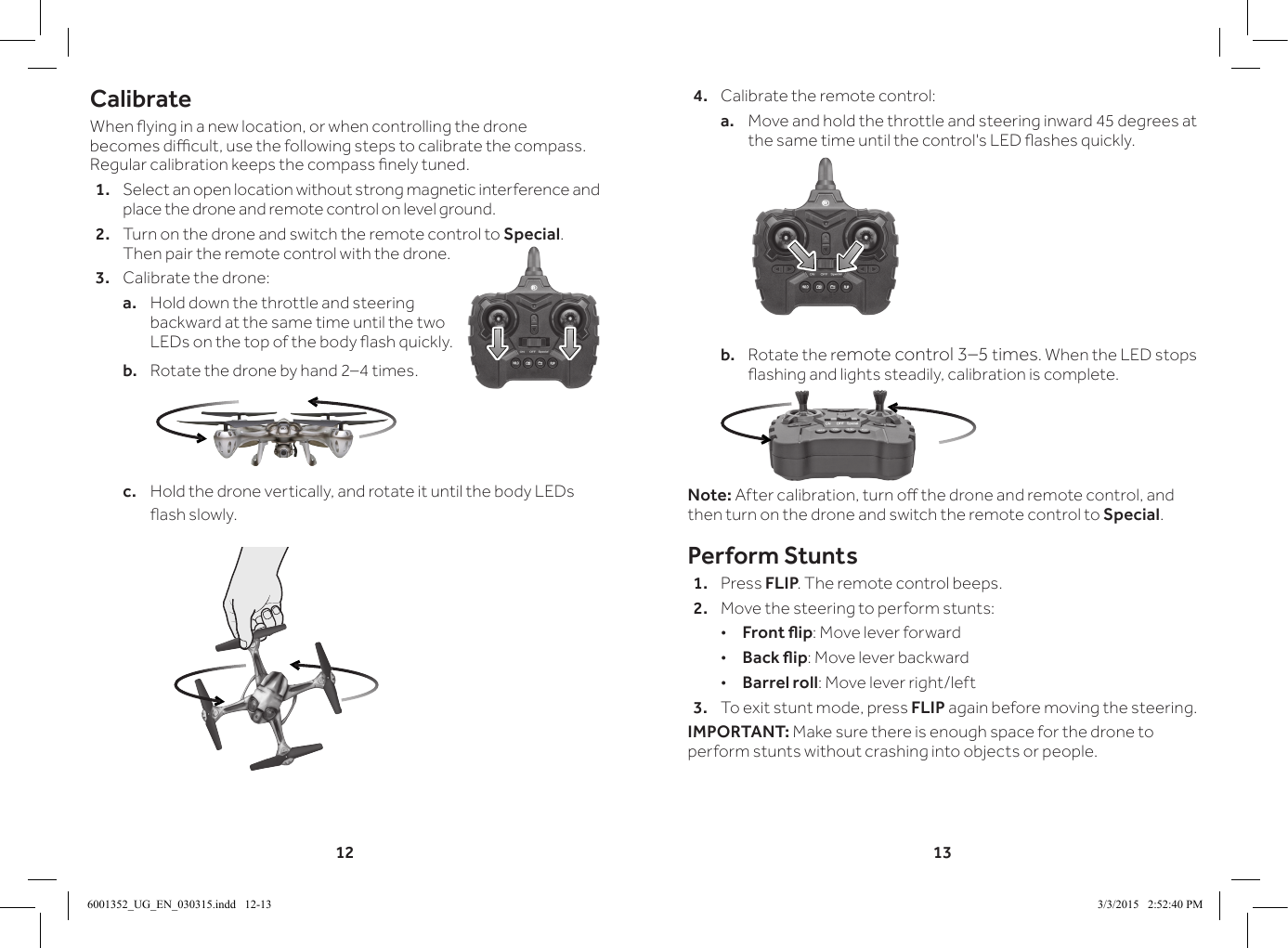 12 13CalibrateWhen ying in a new location, or when controlling the drone becomes dicult, use the following steps to calibrate the compass. Regular calibration keeps the compass nely tuned.1.  Select an open location without strong magnetic interference and place the drone and remote control on level ground.2.  Turn on the drone and switch the remote control to Special. Then pair the remote control with the drone.3.  Calibrate the drone:a.  Hold down the throttle and steering backward at the same time until the two LEDs on the top of the body ash quickly.b.  Rotate the drone by hand 2&ndash;4 times.c.  Hold the drone vertically, and rotate it until the body LEDs ash slowly.4.  Calibrate the remote control:a.  Move and hold the throttle and steering inward 45 degrees at the same time until the control's LED ashes quickly.b.  Rotate the remote control 3&ndash;5 times. When the LED stops ashing and lights steadily, calibration is complete.Note: After calibration, turn o the drone and remote control, and then turn on the drone and switch the remote control to Special.Perform Stunts1.  Press FLIP. The remote control beeps.2.  Move the steering to perform stunts: &bull;Front ip: Move lever forward &bull;Back ip: Move lever backward &bull;Barrel roll: Move lever right/left3.  To exit stunt mode, press FLIP again before moving the steering.IMPORTANT: Make sure there is enough space for the drone to perform stunts without crashing into objects or people. 6001352_UG_EN_030315.indd   12-13 3/3/2015   2:52:40 PM