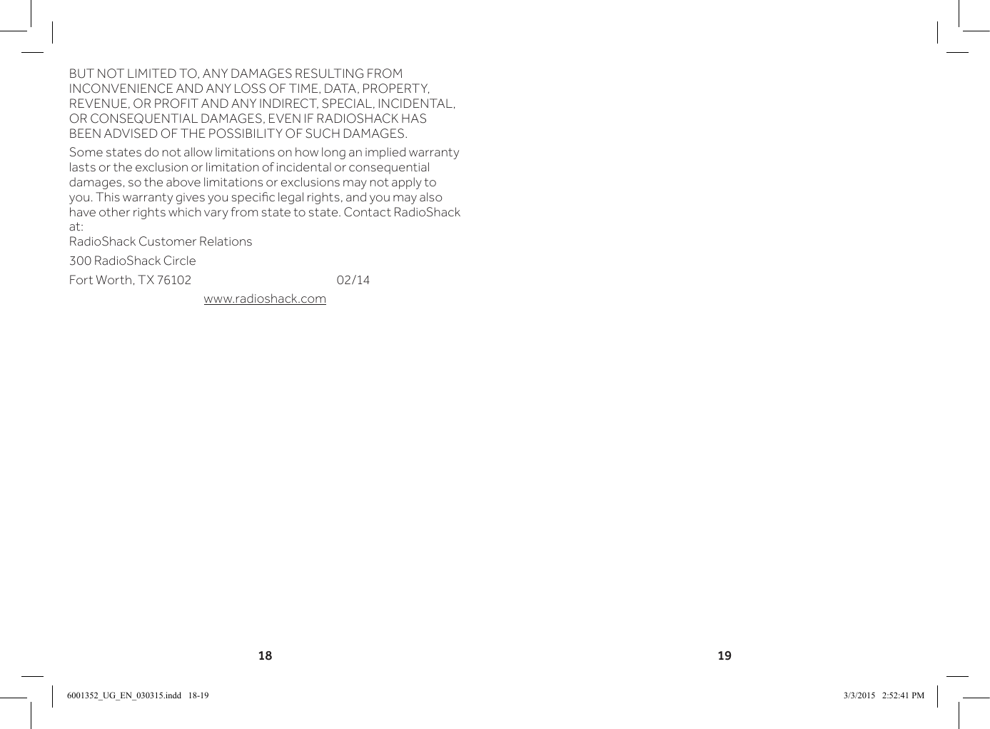 18 19BUT NOT LIMITED TO, ANY DAMAGES RESULTING FROM INCONVENIENCE AND ANY LOSS OF TIME, DATA, PROPERTY, REVENUE, OR PROFIT AND ANY INDIRECT, SPECIAL, INCIDENTAL, OR CONSEQUENTIAL DAMAGES, EVEN IF RADIOSHACK HAS BEEN ADVISED OF THE POSSIBILITY OF SUCH DAMAGES.Some states do not allow limitations on how long an implied warranty lasts or the exclusion or limitation of incidental or consequential damages, so the above limitations or exclusions may not apply to you. This warranty gives you specic legal rights, and you may also have other rights which vary from state to state. Contact RadioShack at: RadioShack Customer Relations300 RadioShack CircleFort Worth, TX 76102       02/14www.radioshack.com6001352_UG_EN_030315.indd   18-19 3/3/2015   2:52:41 PM