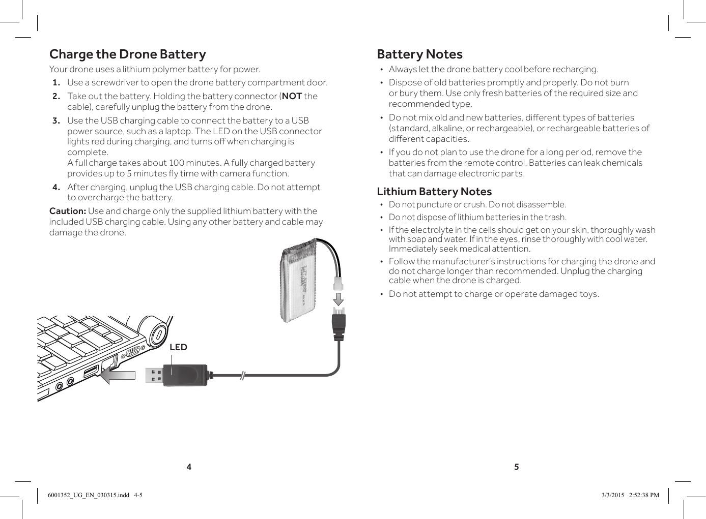 4 5Charge the Drone BatteryYour drone uses a lithium polymer battery for power.1.  Use a screwdriver to open the drone battery compartment door.2.  Take out the battery. Holding the battery connector (NOT the cable), carefully unplug the battery from the drone.3.  Use the USB charging cable to connect the battery to a USB power source, such as a laptop. The LED on the USB connector lights red during charging, and turns o when charging is complete.  A full charge takes about 100 minutes. A fully charged battery provides up to 5 minutes y time with camera function.4.  After charging, unplug the USB charging cable. Do not attempt to overcharge the battery.Caution: Use and charge only the supplied lithium battery with the included USB charging cable. Using any other battery and cable may damage the drone.LEDBattery Notes &bull;Always let the drone battery cool before recharging. &bull;Dispose of old batteries promptly and properly. Do not burn or bury them. Use only fresh batteries of the required size and recommended type.  &bull; Do not mix old and new batteries, dierent types of batteries (standard, alkaline, or rechargeable), or rechargeable batteries of dierent capacities. &bull;If you do not plan to use the drone for a long period, remove the batteries from the remote control. Batteries can leak chemicals that can damage electronic parts.Lithium Battery Notes &bull;Do not puncture or crush. Do not disassemble. &bull;Do not dispose of lithium batteries in the trash. &bull;If the electrolyte in the cells should get on your skin, thoroughly wash with soap and water. If in the eyes, rinse thoroughly with cool water. Immediately seek medical attention. &bull;Follow the manufacturer&rsquo;s instructions for charging the drone and do not charge longer than recommended. Unplug the charging cable when the drone is charged. &bull;Do not attempt to charge or operate damaged toys.6001352_UG_EN_030315.indd   4-5 3/3/2015   2:52:38 PM