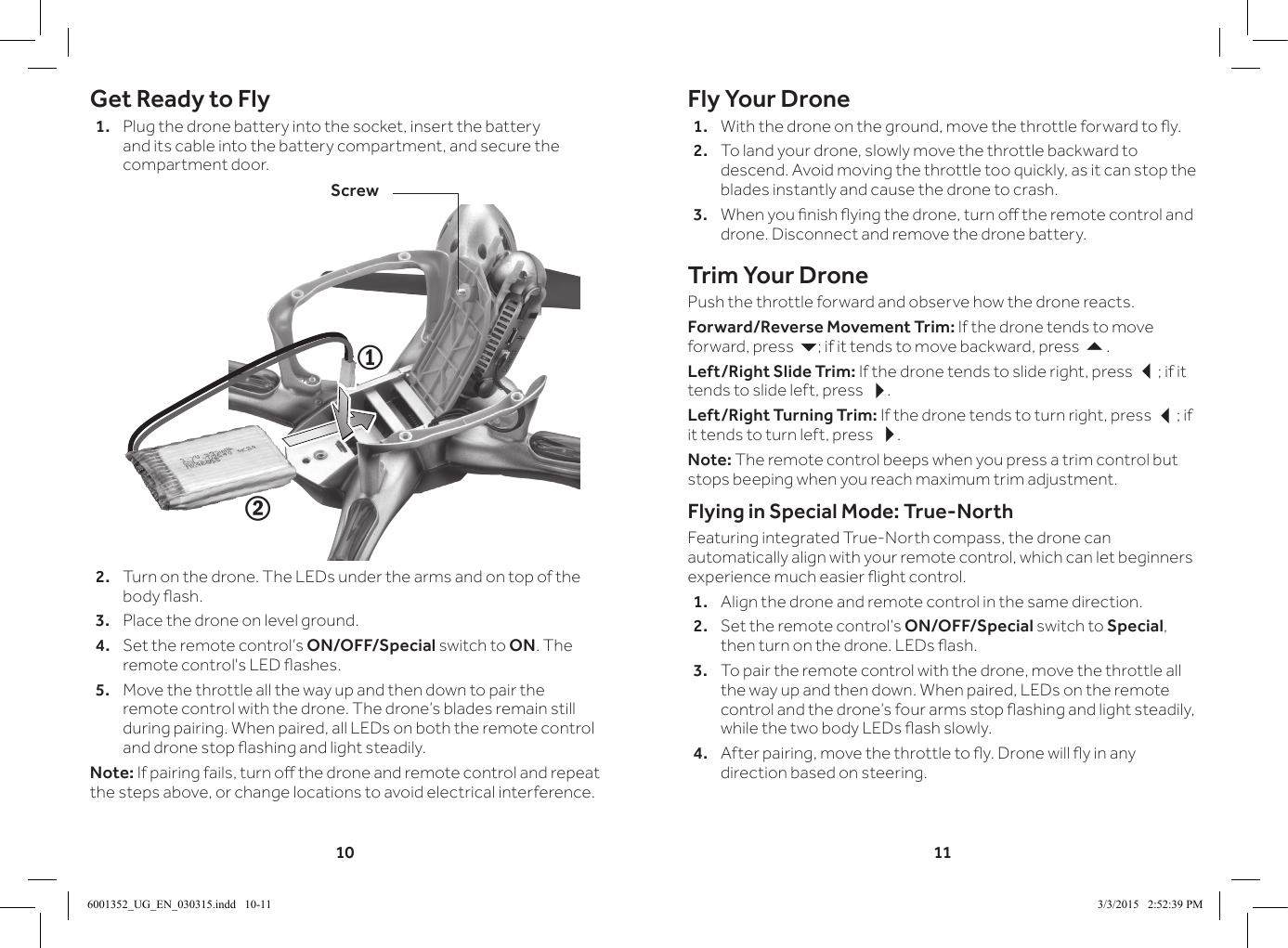 10 11Get Ready to Fly1.  Plug the drone battery into the socket, insert the battery and its cable into the battery compartment, and secure the compartment door.2.  Turn on the drone. The LEDs under the arms and on top of the body ash.3.  Place the drone on level ground. 4.  Set the remote control&rsquo;s ON/OFF/Special switch to ON. The remote control's LED ashes.5.  Move the throttle all the way up and then down to pair the remote control with the drone. The drone&rsquo;s blades remain still during pairing. When paired, all LEDs on both the remote control and drone stop ashing and light steadily.Note: If pairing fails, turn o the drone and remote control and repeat the steps above, or change locations to avoid electrical interference.21ScrewFly Your Drone1.  With the drone on the ground, move the throttle forward to y.2.  To land your drone, slowly move the throttle backward to descend. Avoid moving the throttle too quickly, as it can stop the blades instantly and cause the drone to crash.3.  When you nish ying the drone, turn o the remote control and drone. Disconnect and remove the drone battery.Trim Your DronePush the throttle forward and observe how the drone reacts.Forward/Reverse Movement Trim: If the drone tends to move forward, press 6; if it tends to move backward, press 5.Left/Right Slide Trim: If the drone tends to slide right, press 3; if it tends to slide left, press 4.Left/Right Turning Trim: If the drone tends to turn right, press 3; if it tends to turn left, press 4.Note: The remote control beeps when you press a trim control but stops beeping when you reach maximum trim adjustment.Flying in Special Mode: True-NorthFeaturing integrated True-North compass, the drone can automatically align with your remote control, which can let beginners experience much easier ight control.1.  Align the drone and remote control in the same direction.2.  Set the remote control&rsquo;s ON/OFF/Special switch to Special, then turn on the drone. LEDs ash.3.  To pair the remote control with the drone, move the throttle all the way up and then down. When paired, LEDs on the remote control and the drone&rsquo;s four arms stop ashing and light steadily, while the two body LEDs ash slowly.4.  After pairing, move the throttle to y. Drone will y in any direction based on steering.6001352_UG_EN_030315.indd   10-11 3/3/2015   2:52:39 PM