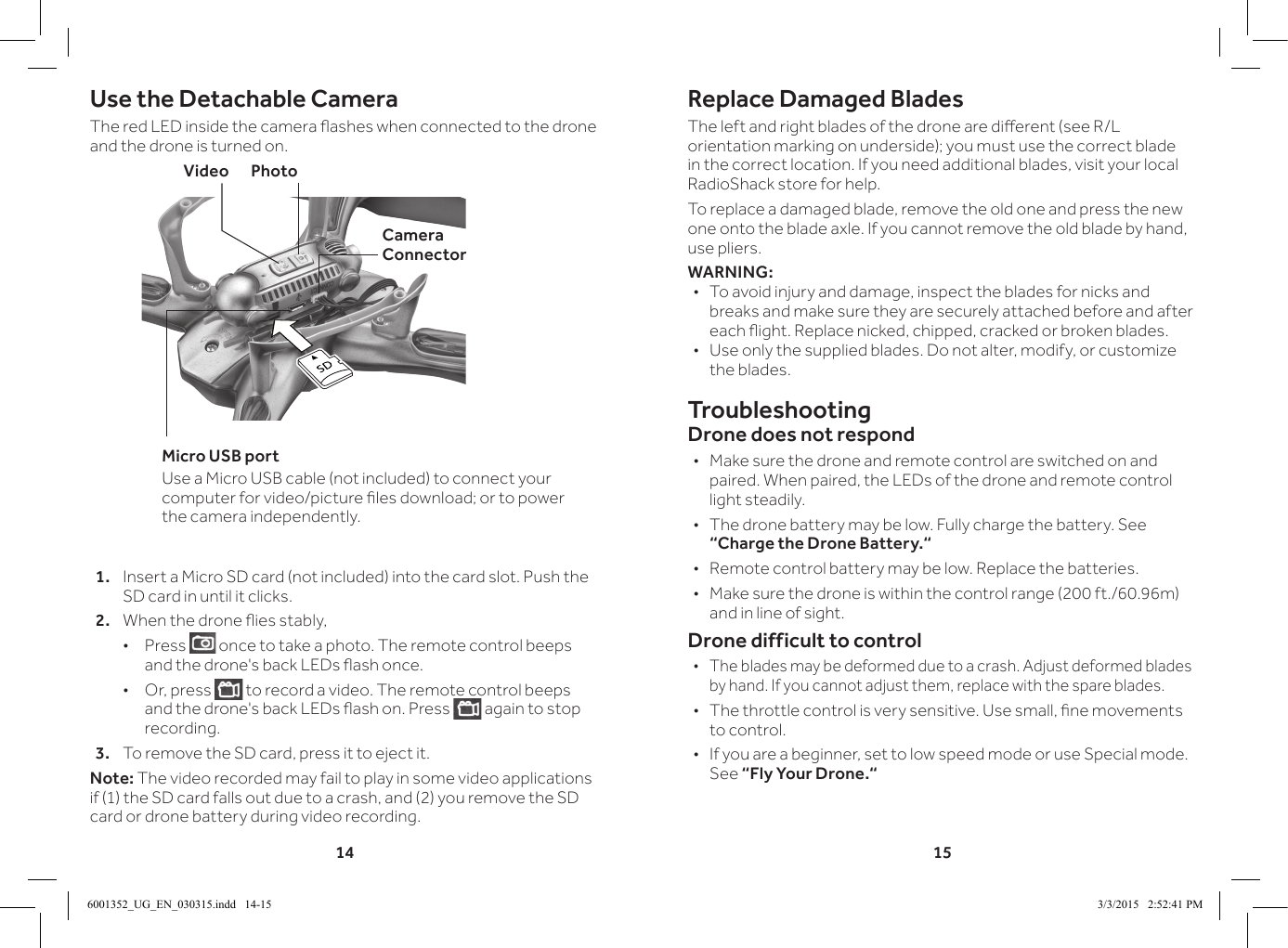 14 15Use the Detachable CameraThe red LED inside the camera ashes when connected to the drone and the drone is turned on.1.  Insert a Micro SD card (not included) into the card slot. Push the SD card in until it clicks.2.  When the drone ies stably, &bull;Press   once to take a photo. The remote control beeps and the drone's back LEDs ash once. &bull;Or, press   to record a video. The remote control beeps and the drone's back LEDs ash on. Press   again to stop recording.3.  To remove the SD card, press it to eject it.Note: The video recorded may fail to play in some video applications if (1) the SD card falls out due to a crash, and (2) you remove the SD card or drone battery during video recording.Replace Damaged BladesThe left and right blades of the drone are dierent (see R/L orientation marking on underside); you must use the correct blade in the correct location. If you need additional blades, visit your local RadioShack store for help.To replace a damaged blade, remove the old one and press the new one onto the blade axle. If you cannot remove the old blade by hand, use pliers.WARNING: &bull;To avoid injury and damage, inspect the blades for nicks and breaks and make sure they are securely attached before and after each ight. Replace nicked, chipped, cracked or broken blades. &bull;Use only the supplied blades. Do not alter, modify, or customize the blades. TroubleshootingDrone does not respond &bull;Make sure the drone and remote control are switched on and paired. When paired, the LEDs of the drone and remote control light steadily. &bull;The drone battery may be low. Fully charge the battery. See &ldquo;Charge the Drone Battery.&ldquo; &bull;Remote control battery may be low. Replace the batteries. &bull; Make sure the drone is within the control range (200 ft./60.96m) and in line of sight.Drone difficult to control &bull;The blades may be deformed due to a crash. Adjust deformed blades by hand. If you cannot adjust them, replace with the spare blades. &bull; The throttle control is very sensitive. Use small, ne movements to control. &bull;If you are a beginner, set to low speed mode or use Special mode. See &ldquo;Fly Your Drone.&ldquo;Video       PhotoCamera ConnectorMicro USB portUse a Micro USB cable (not included) to connect your computer for video/picture les download; or to power the camera independently.6001352_UG_EN_030315.indd   14-15 3/3/2015   2:52:41 PM