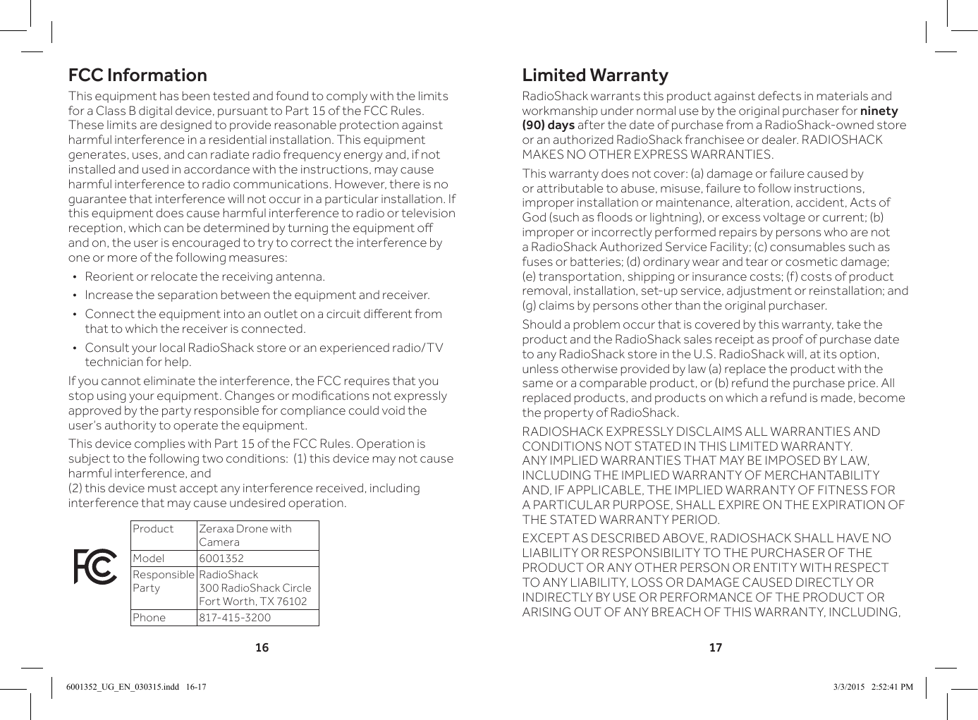 16 17Limited WarrantyRadioShack warrants this product against defects in materials and workmanship under normal use by the original purchaser for ninety (90) days after the date of purchase from a RadioShack-owned store or an authorized RadioShack franchisee or dealer. RADIOSHACK MAKES NO OTHER EXPRESS WARRANTIES.This warranty does not cover: (a) damage or failure caused by or attributable to abuse, misuse, failure to follow instructions, improper installation or maintenance, alteration, accident, Acts of God (such as oods or lightning), or excess voltage or current; (b) improper or incorrectly performed repairs by persons who are not a RadioShack Authorized Service Facility; (c) consumables such as fuses or batteries; (d) ordinary wear and tear or cosmetic damage; (e) transportation, shipping or insurance costs; (f) costs of product removal, installation, set-up service, adjustment or reinstallation; and (g) claims by persons other than the original purchaser.Should a problem occur that is covered by this warranty, take the product and the RadioShack sales receipt as proof of purchase date to any RadioShack store in the U.S. RadioShack will, at its option, unless otherwise provided by law (a) replace the product with the same or a comparable product, or (b) refund the purchase price. All replaced products, and products on which a refund is made, become the property of RadioShack.RADIOSHACK EXPRESSLY DISCLAIMS ALL WARRANTIES AND CONDITIONS NOT STATED IN THIS LIMITED WARRANTY. ANY IMPLIED WARRANTIES THAT MAY BE IMPOSED BY LAW, INCLUDING THE IMPLIED WARRANTY OF MERCHANTABILITY AND, IF APPLICABLE, THE IMPLIED WARRANTY OF FITNESS FOR A PARTICULAR PURPOSE, SHALL EXPIRE ON THE EXPIRATION OF THE STATED WARRANTY PERIOD.EXCEPT AS DESCRIBED ABOVE, RADIOSHACK SHALL HAVE NO LIABILITY OR RESPONSIBILITY TO THE PURCHASER OF THE PRODUCT OR ANY OTHER PERSON OR ENTITY WITH RESPECT TO ANY LIABILITY, LOSS OR DAMAGE CAUSED DIRECTLY OR INDIRECTLY BY USE OR PERFORMANCE OF THE PRODUCT OR ARISING OUT OF ANY BREACH OF THIS WARRANTY, INCLUDING, FCC InformationThis equipment has been tested and found to comply with the limits for a Class B digital device, pursuant to Part 15 of the FCC Rules. These limits are designed to provide reasonable protection against harmful interference in a residential installation. This equipment generates, uses, and can radiate radio frequency energy and, if not installed and used in accordance with the instructions, may cause harmful interference to radio communications. However, there is no guarantee that interference will not occur in a particular installation. If this equipment does cause harmful interference to radio or television reception, which can be determined by turning the equipment o and on, the user is encouraged to try to correct the interference by one or more of the following measures: &bull;Reorient or relocate the receiving antenna. &bull;Increase the separation between the equipment and receiver.  &bull; Connect the equipment into an outlet on a circuit dierent from that to which the receiver is connected.  &bull;Consult your local RadioShack store or an experienced radio/TV technician for help.If you cannot eliminate the interference, the FCC requires that you stop using your equipment. Changes or modications not expressly approved by the party responsible for compliance could void the user&rsquo;s authority to operate the equipment.This device complies with Part 15 of the FCC Rules. Operation is subject to the following two conditions:  (1) this device may not cause harmful interference, and  (2) this device must accept any interference received, including interference that may cause undesired operation.Product Zeraxa Drone with CameraModel 6001352Responsible PartyRadioShack 300 RadioShack Circle Fort Worth, TX 76102Phone 817-415-32006001352_UG_EN_030315.indd   16-17 3/3/2015   2:52:41 PM