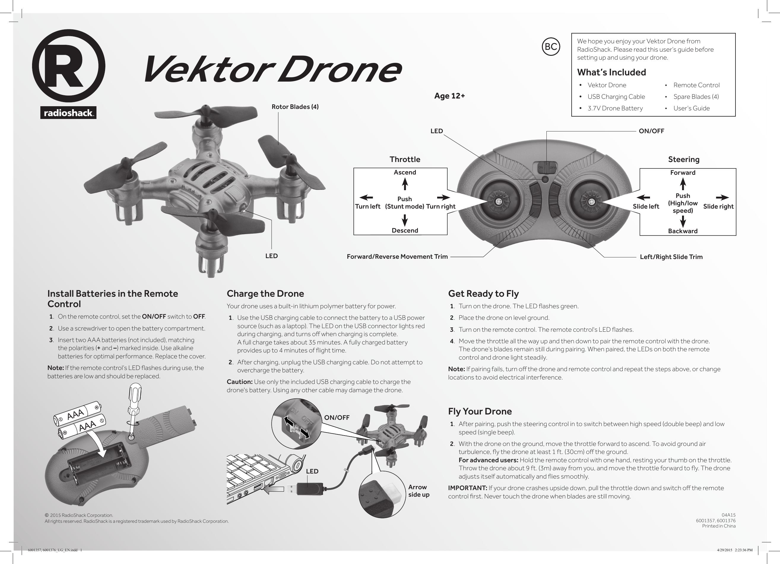 &copy; 2015 RadioShack Corporation. All rights reserved. RadioShack is a registered trademark used by RadioShack Corporation.04A156001357, 6001376Printed in ChinaVektor DroneInstall Batteries in the Remote Control1. On the remote control, set the ON/OFF switch to OFF.2. Use a screwdriver to open the battery compartment.3. Insert two AAA batteries (not included), matching the polarities (+ and &ndash;) marked inside. Use alkaline batteries for optimal performance. Replace the cover.Note: If the remote control&rsquo;s LED ashes during use, the batteries are low and should be replaced.Age 12+Get Ready to Fly1.  Turn on the drone. The LED ashes green.2.  Place the drone on level ground. 3. Turn on the remote control. The remote control's LED ashes.4. Move the throttle all the way up and then down to pair the remote control with the drone. The drone&rsquo;s blades remain still during pairing. When paired, the LEDs on both the remote control and drone light steadily.Note: If pairing fails, turn o the drone and remote control and repeat the steps above, or change locations to avoid electrical interference.Fly Your Drone1.  After pairing, push the steering control in to switch between high speed (double beep) and low speed (single beep).2.  With the drone on the ground, move the throttle forward to ascend. To avoid ground air turbulence, y the drone at least 1 ft. (30cm) o the ground. For advanced users: Hold the remote control with one hand, resting your thumb on the throttle. Throw the drone about 9 ft. (3m) away from you, and move the throttle forward to y. The drone adjusts itself automatically and ies smoothly.IMPORTANT: If your drone crashes upside down, pull the throttle down and switch o the remote control rst. Never touch the drone when blades are still moving.We hope you enjoy your Vektor Drone from RadioShack. Please read this user&rsquo;s guide before setting up and using your drone.What&rsquo;s Included&bull; Vektor Drone  &bull;  Remote Control&bull; USB Charging Cable  &bull;  Spare Blades (4)&bull; 3.7V Drone Battery  &bull;  User&rsquo;s GuideCharge the DroneYour drone uses a built-in lithium polymer battery for power.1. Use the USB charging cable to connect the battery to a USB power source (such as a laptop). The LED on the USB connector lights red during charging, and turns o when charging is complete. A full charge takes about 35 minutes. A fully charged battery provides up to 4 minutes of ight time.2.  After charging, unplug the USB charging cable. Do not attempt to overcharge the battery.Caution: Use only the included USB charging cable to charge the drone's battery. Using any other cable may damage the drone.LED ON/OFFLEDArrow side upLEDRotor Blades (4)Left/Right Slide TrimForward/Reverse Movement TrimThrottle SteeringForwardAscendBackwardDescendSlide rightTurn right Slide leftTurn leftPush (Stunt mode)Push (High/low speed)BCON/OFF6001357, 6001376_UG_EN.indd   1 4/29/2015   2:23:36 PM