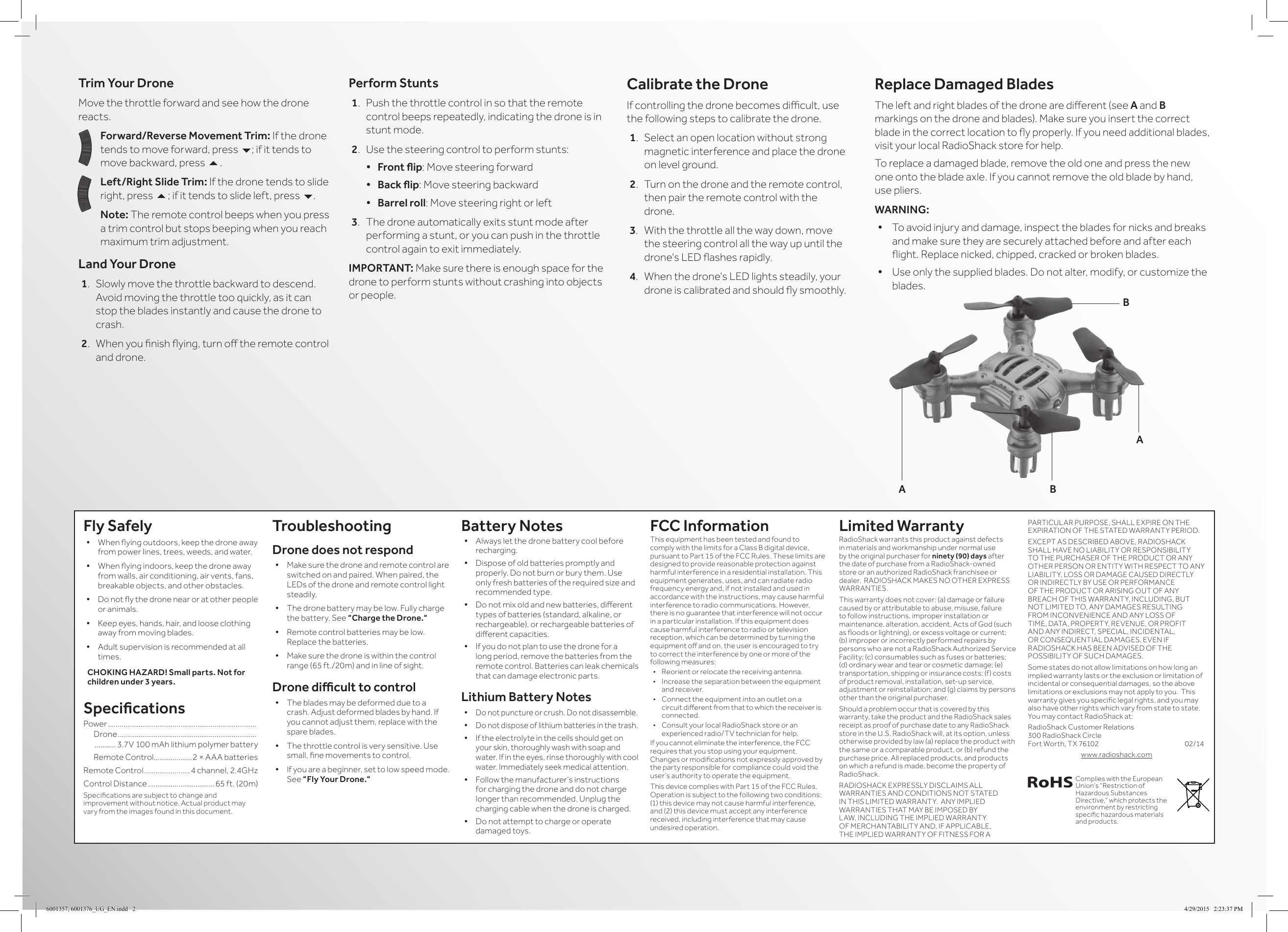 Trim Your DroneMove the throttle forward and see how the drone reacts.Forward/Reverse Movement Trim: If the drone tends to move forward, press 6; if it tends to move backward, press 5.Left/Right Slide Trim: If the drone tends to slide right, press 5; if it tends to slide left, press 6.Note: The remote control beeps when you press a trim control but stops beeping when you reach maximum trim adjustment.Land Your Drone1.  Slowly move the throttle backward to descend. Avoid moving the throttle too quickly, as it can stop the blades instantly and cause the drone to crash.2.  When you nish ying, turn o the remote control and drone. Perform Stunts1.  Push the throttle control in so that the remote control beeps repeatedly, indicating the drone is in stunt mode.2.  Use the steering control to perform stunts:&bull; Frontip: Move steering forward&bull; Backip: Move steering backward&bull; Barrel roll: Move steering right or left3.  The drone automatically exits stunt mode after performing a stunt, or you can push in the throttle control again to exit immediately.IMPORTANT: Make sure there is enough space for the drone to perform stunts without crashing into objects or people.Calibrate the DroneIf controlling the drone becomes dicult, use the following steps to calibrate the drone.1.  Select an open location without strong magnetic interference and place the drone on level ground.2.  Turn on the drone and the remote control, then pair the remote control with the drone.3.  With the throttle all the way down, move the steering control all the way up until the drone's LED ashes rapidly.4.  When the drone's LED lights steadily, your drone is calibrated and should y smoothly.Fly Safely&bull; When ying outdoors, keep the drone away from power lines, trees, weeds, and water.&bull; When ying indoors, keep the drone away from walls, air conditioning, air vents, fans, breakable objects, and other obstacles.&bull; Do not y the drone near or at other people or animals.&bull; Keep eyes, hands, hair, and loose clothing away from moving blades.&bull; Adult supervision is recommended at all times.CHOKING HAZARD! Small parts. Not for children under 3 years.SpecicationsPower ..............................................................................    Drone .........................................................................     ........... 3.7V 100 mAh lithium polymer battery  Remote Control ....................2 &times; AAA batteriesRemote Control ........................4 channel, 2.4GHzControl Distance ...................................65 ft. (20m)Specications are subject to change and improvement without notice. Actual product may vary from the images found in this document.TroubleshootingDrone does not respond&bull; Make sure the drone and remote control are switched on and paired. When paired, the LEDs of the drone and remote control light steadily.&bull; The drone battery may be low. Fully charge the battery. See &ldquo;Charge the Drone.&ldquo;&bull; Remote control batteries may be low. Replace the batteries.&bull; Make sure the drone is within the control range (65 ft./20m) and in line of sight.Dronediculttocontrol&bull; The blades may be deformed due to a crash. Adjust deformed blades by hand. If you cannot adjust them, replace with the spare blades.&bull; The throttle control is very sensitive. Use small, ne movements to control.&bull; If you are a beginner, set to low speed mode. See &ldquo;Fly Your Drone.&ldquo;  Battery Notes&bull; Always let the drone battery cool before recharging.&bull; Dispose of old batteries promptly and properly. Do not burn or bury them. Use only fresh batteries of the required size and recommended type. &bull; Do not mix old and new batteries, dierent types of batteries (standard, alkaline, or rechargeable), or rechargeable batteries of dierent capacities.&bull; If you do not plan to use the drone for a long period, remove the batteries from the remote control. Batteries can leak chemicals that can damage electronic parts.Lithium Battery Notes&bull; Do not puncture or crush. Do not disassemble.&bull; Do not dispose of lithium batteries in the trash.&bull; If the electrolyte in the cells should get on your skin, thoroughly wash with soap and water. If in the eyes, rinse thoroughly with cool water. Immediately seek medical attention.&bull; Follow the manufacturer&rsquo;s instructions for charging the drone and do not charge longer than recommended. Unplug the charging cable when the drone is charged.&bull; Do not attempt to charge or operate damaged toys.FCC InformationThis equipment has been tested and found to comply with the limits for a Class B digital device, pursuant to Part 15 of the FCC Rules. These limits are designed to provide reasonable protection against harmful interference in a residential installation. This equipment generates, uses, and can radiate radio frequency energy and, if not installed and used in accordance with the instructions, may cause harmful interference to radio communications. However, there is no guarantee that interference will not occur in a particular installation. If this equipment does cause harmful interference to radio or television reception, which can be determined by turning the equipment o and on, the user is encouraged to try to correct the interference by one or more of the following measures:&bull;  Reorient or relocate the receiving antenna.&bull;  Increase the separation between the equipment and receiver. &bull;  Connect the equipment into an outlet on a circuit dierent from that to which the receiver is connected. &bull;  Consult your local RadioShack store or an experienced radio/TV technician for help.If you cannot eliminate the interference, the FCC requires that you stop using your equipment. Changes or modications not expressly approved by the party responsible for compliance could void the user&rsquo;s authority to operate the equipment.This device complies with Part 15 of the FCC Rules. Operation is subject to the following two conditions: (1) this device may not cause harmful interference, and (2) this device must accept any interference received, including interference that may cause undesired operation.Limited WarrantyRadioShack warrants this product against defects in materials and workmanship under normal use by the original purchaser for ninety (90) days after the date of purchase from a RadioShack-owned store or an authorized RadioShack franchisee or dealer.  RADIOSHACK MAKES NO OTHER EXPRESS WARRANTIES.This warranty does not cover: (a) damage or failure caused by or attributable to abuse, misuse, failure to follow instructions, improper installation or maintenance, alteration, accident, Acts of God (such as oods or lightning), or excess voltage or current; (b) improper or incorrectly performed repairs by persons who are not a RadioShack Authorized Service Facility; (c) consumables such as fuses or batteries; (d) ordinary wear and tear or cosmetic damage; (e) transportation, shipping or insurance costs; (f) costs of product removal, installation, set-up service, adjustment or reinstallation; and (g) claims by persons other than the original purchaser.Should a problem occur that is covered by this warranty, take the product and the RadioShack sales receipt as proof of purchase date to any RadioShack store in the U.S. RadioShack will, at its option, unless otherwise provided by law (a) replace the product with the same or a comparable product, or (b) refund the purchase price. All replaced products, and products on which a refund is made, become the property of RadioShack.RADIOSHACK EXPRESSLY DISCLAIMS ALL WARRANTIES AND CONDITIONS NOT STATED IN THIS LIMITED WARRANTY.  ANY IMPLIED WARRANTIES THAT MAY BE IMPOSED BY LAW, INCLUDING THE IMPLIED WARRANTY OF MERCHANTABILITY AND, IF APPLICABLE, THE IMPLIED WARRANTY OF FITNESS FOR A PARTICULAR PURPOSE, SHALL EXPIRE ON THE EXPIRATION OF THE STATED WARRANTY PERIOD. EXCEPT AS DESCRIBED ABOVE, RADIOSHACK SHALL HAVE NO LIABILITY OR RESPONSIBILITY TO THE PURCHASER OF THE PRODUCT OR ANY OTHER PERSON OR ENTITY WITH RESPECT TO ANY LIABILITY, LOSS OR DAMAGE CAUSED DIRECTLY OR INDIRECTLY BY USE OR PERFORMANCE OF THE PRODUCT OR ARISING OUT OF ANY BREACH OF THIS WARRANTY, INCLUDING, BUT NOT LIMITED TO, ANY DAMAGES RESULTING FROM INCONVENIENCE AND ANY LOSS OF TIME, DATA, PROPERTY, REVENUE, OR PROFIT AND ANY INDIRECT, SPECIAL, INCIDENTAL, OR CONSEQUENTIAL DAMAGES, EVEN IF RADIOSHACK HAS BEEN ADVISED OF THE POSSIBILITY OF SUCH DAMAGES.Some states do not allow limitations on how long an implied warranty lasts or the exclusion or limitation of incidental or consequential damages, so the above limitations or exclusions may not apply to you.  This warranty gives you specic legal rights, and you may also have other rights which vary from state to state. You may contact RadioShack at:RadioShack Customer Relations 300 RadioShack Circle  Fort Worth, TX 76102             02/14www.radioshack.comReplace Damaged BladesThe left and right blades of the drone are dierent (see A and B markings on the drone and blades). Make sure you insert the correct blade in the correct location to y properly. If you need additional blades, visit your local RadioShack store for help.To replace a damaged blade, remove the old one and press the new one onto the blade axle. If you cannot remove the old blade by hand, use pliers.WARNING:&bull; To avoid injury and damage, inspect the blades for nicks and breaks and make sure they are securely attached before and after each ight. Replace nicked, chipped, cracked or broken blades.&bull; Use only the supplied blades. Do not alter, modify, or customize the blades. ABABComplies with the European Union&rsquo;s &ldquo;Restriction of Hazardous Substances Directive,&rdquo; which protects the environment by restricting specic hazardous materials and products.6001357, 6001376_UG_EN.indd   2 4/29/2015   2:23:37 PM
