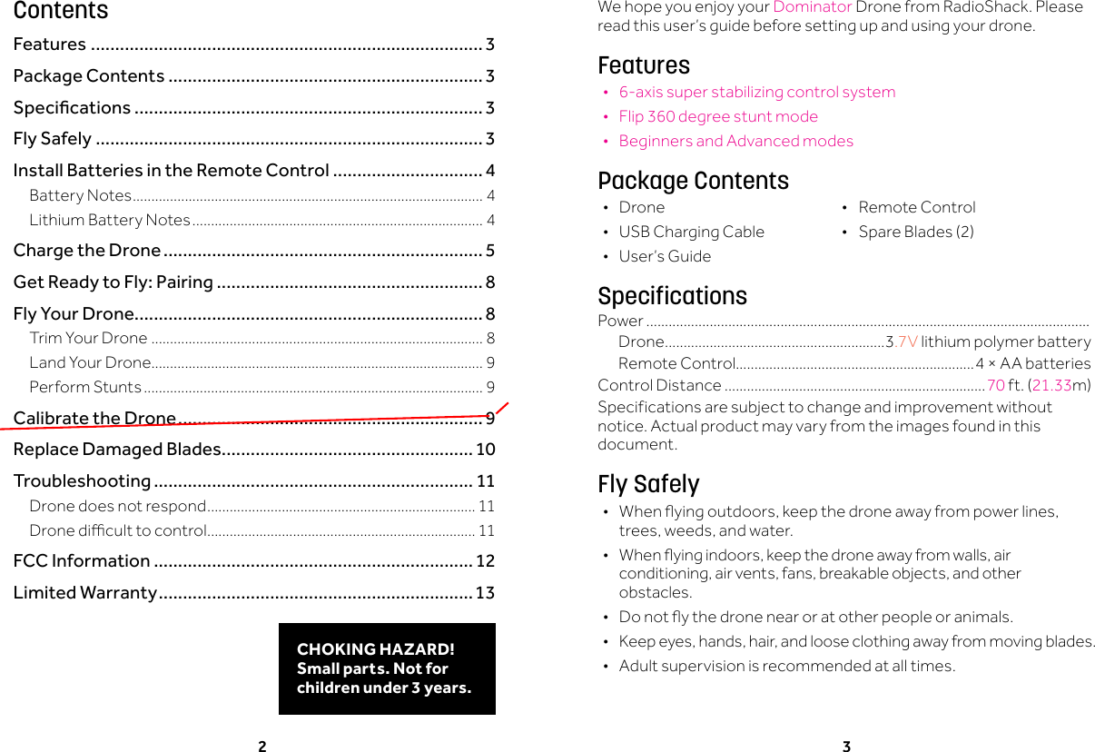2 3We hope you enjoy your Dominator Drone from RadioShack. Please read this user&rsquo;s guide before setting up and using your drone.Features &bull;6-axis super stabilizing control system &bull;Flip 360 degree stunt mode &bull;Beginners and Advanced modesPackage Contents &bull; Drone &bull; RemoteControl &bull; USBChargingCable &bull; SpareBlades(2) &bull; User&rsquo;s GuideSpecificationsPower .......................................................................................................................Drone ...........................................................3.7V lithium polymer battery RemoteControl................................................................4 &times; AA batteries ControlDistance ......................................................................70ft.(21.33m)Specifications are subject to change and improvement without notice. Actual product may vary from the images found in this document.Fly Safely &bull; Whenyingoutdoors,keepthedroneawayfrompowerlines,trees,weeds,andwater. &bull; Whenyingindoors,keepthedroneawayfromwalls,airconditioning,airvents,fans,breakableobjects,andotherobstacles. &bull; Donotythedronenearoratotherpeopleoranimals. &bull; Keepeyes,hands,hair,andlooseclothingawayfrommovingblades. &bull;Adult supervision is recommended at all times.ContentsFeatures .................................................................................3Package Contents ................................................................. 3Specications ........................................................................3Fly Safely ................................................................................ 3Install Batteries in the Remote Control ............................... 4Battery Notes .............................................................................................. 4Lithium Battery Notes .............................................................................. 4Charge the Drone .................................................................. 5Get Ready to Fly: Pairing .......................................................8Fly Your Drone........................................................................ 8Trim Your Drone ......................................................................................... 8Land Your Drone......................................................................................... 9Perform Stunts ........................................................................................... 9Calibrate the Drone ...............................................................9Replace Damaged Blades....................................................10Troubleshooting .................................................................. 11Drone does not respond ........................................................................ 11Dronediculttocontrol ........................................................................ 11FCC Information ..................................................................12Limited Warranty .................................................................13CHOKING HAZARD! Small parts. Not for children under 3 years.