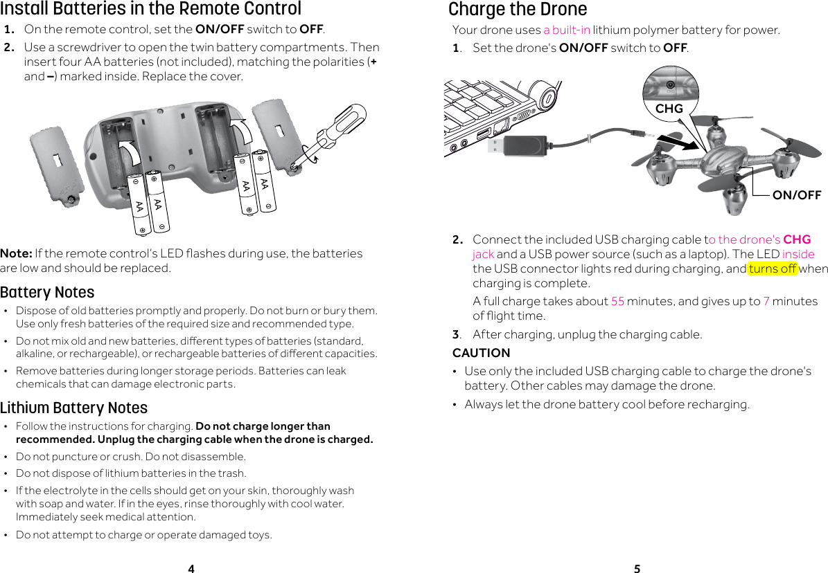 4 5Install Batteries in the Remote Control1. Ontheremotecontrol,setthe ON/OFF switch to OFF.2.  Use a screwdriver to open the twin battery compartments. Then insertfourAAbatteries(notincluded),matchingthepolarities(+ and &ndash;)markedinside.Replacethecover.Note:Iftheremotecontrol&rsquo;sLEDashesduringuse,thebatteriesare low and should be replaced.Battery Notes &bull;Dispose of old batteries promptly and properly. Do not burn or bury them. Use only fresh batteries of the required size and recommended type.  &bull; Donotmixoldandnewbatteries,dierenttypesofbatteries(standard,alkaline,orrechargeable),orrechargeablebatteriesofdierentcapacities. &bull;Remove batteries during longer storage periods. Batteries can leak chemicals that can damage electronic parts.Lithium Battery Notes &bull;Follow the instructions for charging. Do not charge longer than recommended. Unplug the charging cable when the drone is charged. &bull;Do not puncture or crush. Do not disassemble. &bull;Do not dispose of lithium batteries in the trash. &bull; Iftheelectrolyteinthecellsshouldgetonyourskin,thoroughlywashwithsoapandwater.Ifintheeyes,rinsethoroughlywithcoolwater.Immediately seek medical attention. &bull;Do not attempt to charge or operate damaged toys.Charge the DroneYour drone uses a built-in lithium polymer battery for power. 1.  Set the drone's ON/OFF switch to OFF.2.  ConnecttheincludedUSBchargingcableto the drone's CHG jack andaUSBpowersource(suchasalaptop).TheLEDinside theUSBconnectorlightsredduringcharging,andturnsowhencharging is complete.  A full charge takes about 55 minutes,andgivesupto7 minutes ofighttime.3. Aftercharging,unplugthechargingcable.CAUTION  &bull;Use only the included USB charging cable to charge the drone's battery. Other cables may damage the drone. &bull;Always let the drone battery cool before recharging.CHGON/OFF