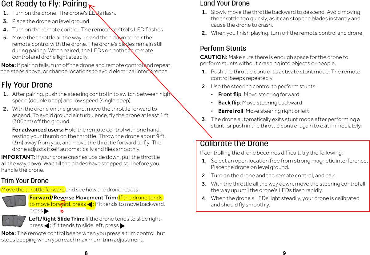 8 9Get Ready to Fly: Pairing1. Turnonthedrone.Thedrone'sLEDsash.3.  Place the drone on level ground. 4. Turnontheremotecontrol.Theremotecontrol'sLEDashes.5.  Move the throttle all the way up and then down to pair the remote control with the drone. The drone&rsquo;s blades remain still duringpairing.Whenpaired,theLEDsonboththeremotecontrol and drone light steadily.Note: Ifpairingfails,turnothedroneandremotecontrolandrepeatthestepsabove,orchangelocationstoavoidelectricalinterference.Fly Your Drone1. Afterpairing,pushthesteeringcontrolintoswitchbetweenhighspeed(doublebeep)andlowspeed(singlebeep).2. Withthedroneontheground,movethethrottleforwardtoascend.Toavoidgroundairturbulence,ythedroneatleast1ft.(300cm)otheground.  For advanced users:Holdtheremotecontrolwithonehand,resting your thumb on the throttle. Throw the drone about 9 ft. (3m)awayfromyou,andmovethethrottleforwardtoy.Thedroneadjustsitselfautomaticallyandiessmoothly.IMPORTANT: Ifyourdronecrashesupsidedown,pullthethrottleall the way down. Wait till the blades have stopped still before you handle the drone.Trim Your DroneMove the throttle forward and see how the drone reacts.Forward/Reverse Movement Trim: If the drone tends tomoveforward,pressf;ifittendstomovebackward,press g.Left/Right Slide Trim:Ifthedronetendstoslideright,press f;ifittendstoslideleft,pressg.Note: Theremotecontrolbeepswhenyoupressatrimcontrol,butstops beeping when you reach maximum trim adjustment.Land Your Drone1.  Slowly move the throttle backward to descend. Avoid moving thethrottletooquickly,asitcanstopthebladesinstantlyandcause the drone to crash.2. Whenyounishplaying,turnotheremotecontrolanddrone.Perform StuntsCAUTION: Make sure there is enough space for the drone to perform stunts without crashing into objects or people.1.  Push the throttle control to activate stunt mode. The remote control beeps repeatedly.2.  Use the steering control to perform stunts: &bull;Front ip: Move steering forward &bull;Back ip: Move steering backward &bull;Barrel roll: Move steering right or left3.  The drone automatically exits stunt mode after performing a stunt,orpushinthethrottlecontrolagaintoexitimmediately.Calibrate the DroneIfcontrollingthedronebecomesdicult,trythefollowing:1.  Select an open location free from strong magnetic interference. Place the drone on level ground.2. Turnonthedroneandtheremotecontrol,andpair.3. Withthethrottleallthewaydown,movethesteeringcontrolallthewayupuntilthedrone'sLEDsashrapidly.4. Whenthedrone'sLEDslightsteadily,yourdroneiscalibratedandshouldysmoothly.