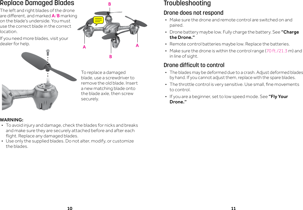 10 11TroubleshootingDrone does not respond &bull;Make sure the drone and remote control are switched on and paired. &bull;Drone battery maybe low. Fully charge the battery. See &ldquo;Charge the Drone.&ldquo; &bull;Remote control batteries maybe low. Replace the batteries. &bull; Makesurethedroneiswithinthecontrolrange(70ft./21.3m)andin line of sight.Drone difficult to control &bull;The blades may be deformed due to a crash. Adjust deformed blades byhand.Ifyoucannotadjustthem,replacewiththespareblades. &bull; Thethrottlecontrolisverysensitive.Usesmall,nemovementsto control. &bull; Ifyouareabeginner,settolowspeedmode.See&ldquo;Fly Your Drone.&ldquo;Replace Damaged BladesThe left and right blades of the drone aredierent,andmarkedA/B marking on the blade's underside. You must use the correct blade in the correct location. Ifyouneedmoreblades,visityourdealer for help.WARNING: &bull; Toavoidinjuryanddamage,checkthebladesfornicksandbreaksand make sure they are securely attached before and after each ight.Replaceanydamagedblades. &bull; Useonlythesuppliedblades.Donotalter,modify,orcustomizethe blades. AABBTo replace a damaged blade,useascrewdrivertoremove the old blade. Insert a new matching blade onto thebladeaxle,thenscrewsecurely.