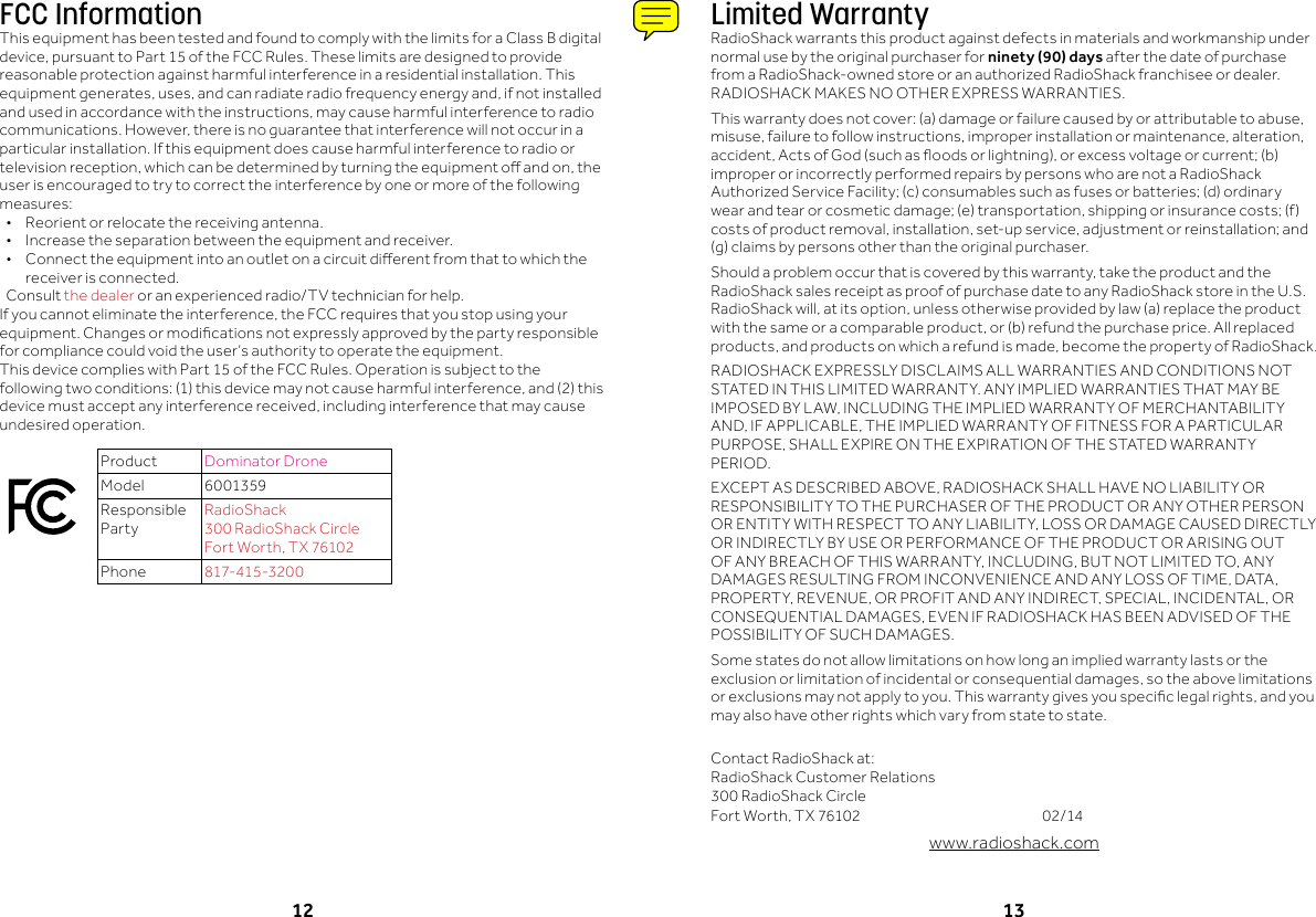 12 13Limited WarrantyRadioShack warrants this product against defects in materials and workmanship under normal use by the original purchaser for ninety (90) days after the date of purchase from a RadioShack-owned store or an authorized RadioShack franchisee or dealer. RADIOSHACKMAKESNOOTHEREXPRESSWARRANTIES.Thiswarrantydoesnotcover:(a)damageorfailurecausedbyorattributabletoabuse,misuse,failuretofollowinstructions,improperinstallationormaintenance,alteration,accident,ActsofGod(suchasoodsorlightning),orexcessvoltageorcurrent;(b)improper or incorrectly performed repairs by persons who are not a RadioShack AuthorizedServiceFacility;(c)consumablessuchasfusesorbatteries;(d)ordinarywearandtearorcosmeticdamage;(e)transportation,shippingorinsurancecosts;(f)costsofproductremoval,installation,set-upservice,adjustmentorreinstallation;and(g)claimsbypersonsotherthantheoriginalpurchaser.Shouldaproblemoccurthatiscoveredbythiswarranty,taketheproductandtheRadioShack sales receipt as proof of purchase date to any RadioShack store in the U.S. RadioShackwill,atitsoption,unlessotherwiseprovidedbylaw(a)replacetheproductwiththesameoracomparableproduct,or(b)refundthepurchaseprice.Allreplacedproducts,andproductsonwhicharefundismade,becomethepropertyofRadioShack.RADIOSHACKEXPRESSLYDISCLAIMSALLWARRANTIESANDCONDITIONSNOTSTATED IN THIS LIMITED WARRANTY. ANY IMPLIED WARRANTIES THAT MAY BE IMPOSEDBYLAW,INCLUDINGTHEIMPLIEDWARRANTYOFMERCHANTABILITYAND,IFAPPLICABLE,THEIMPLIEDWARRANTYOFFITNESSFORAPARTICULARPURPOSE,SHALLEXPIREONTHEEXPIRATIONOFTHESTATEDWARRANTYPERIOD.EXCEPTASDESCRIBEDABOVE,RADIOSHACKSHALLHAVENOLIABILITYORRESPONSIBILITYTOTHEPURCHASEROFTHEPRODUCTORANYOTHERPERSONORENTITYWITHRESPECTTOANYLIABILITY,LOSSORDAMAGECAUSEDDIRECTLYORINDIRECTLYBYUSEORPERFORMANCEOFTHEPRODUCTORARISINGOUTOFANYBREACHOFTHISWARRANTY,INCLUDING,BUTNOTLIMITEDTO,ANYDAMAGESRESULTINGFROMINCONVENIENCEANDANYLOSSOFTIME,DATA,PROPERTY,REVENUE,ORPROFITANDANYINDIRECT,SPECIAL,INCIDENTAL,ORCONSEQUENTIALDAMAGES,EVENIFRADIOSHACKHASBEENADVISEDOFTHEPOSSIBILITYOFSUCHDAMAGES.Some states do not allow limitations on how long an implied warranty lasts or the exclusionorlimitationofincidentalorconsequentialdamages,sotheabovelimitationsorexclusionsmaynotapplytoyou.Thiswarrantygivesyouspeciclegalrights,andyoumay also have other rights which vary from state to state.  ContactRadioShackat: RadioShackCustomerRelations 300RadioShackCircle FortWorth,TX76102   02/14www.radioshack.comFCC InformationThisequipmenthasbeentestedandfoundtocomplywiththelimitsforaClassBdigitaldevice,pursuanttoPart15oftheFCCRules.Theselimitsaredesignedtoprovidereasonable protection against harmful interference in a residential installation. This equipmentgenerates,uses,andcanradiateradiofrequencyenergyand,ifnotinstalledandusedinaccordancewiththeinstructions,maycauseharmfulinterferencetoradiocommunications.However,thereisnoguaranteethatinterferencewillnotoccurinaparticular installation. If this equipment does cause harmful interference to radio or televisionreception,whichcanbedeterminedbyturningtheequipmentoandon,theuser is encouraged to try to correct the interference by one or more of the following measures:&bull; Reorientorrelocatethereceivingantenna.&bull; Increasetheseparationbetweentheequipmentandreceiver.&bull; Connecttheequipmentintoanoutletonacircuitdierentfromthattowhichthereceiver is connected. Consultthe dealer or an experienced radio/TV technician for help.Ifyoucannoteliminatetheinterference,theFCCrequiresthatyoustopusingyourequipment.Changesormodicationsnotexpresslyapprovedbythepartyresponsiblefor compliance could void the user&rsquo;s authority to operate the equipment.ThisdevicecomplieswithPart15oftheFCCRules.Operationissubjecttothefollowingtwoconditions:(1)thisdevicemaynotcauseharmfulinterference,and(2)thisdevicemustacceptanyinterferencereceived,includinginterferencethatmaycauseundesired operation.Product Dominator Drone Model 6001359Responsible PartyRadioShack 300RadioShackCircle FortWorth,TX76102Phone 817-415-3200