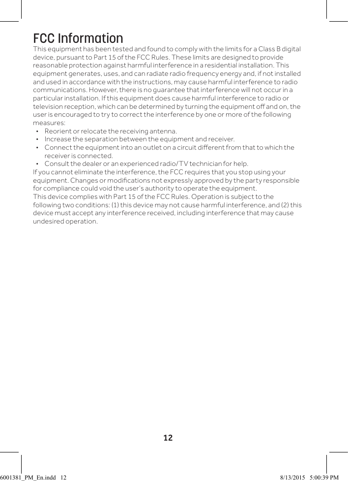 12FCC InformationThis equipment has been tested and found to comply with the limits for a Class B digital device, pursuant to Part 15 of the FCC Rules. These limits are designed to provide reasonable protection against harmful interference in a residential installation. This equipment generates, uses, and can radiate radio frequency energy and, if not installed and used in accordance with the instructions, may cause harmful interference to radio communications. However, there is no guarantee that interference will not occur in a particular installation. If this equipment does cause harmful interference to radio or television reception, which can be determined by turning the equipment o and on, the user is encouraged to try to correct the interference by one or more of the following measures:&bull;  Reorient or relocate the receiving antenna.&bull;  Increase the separation between the equipment and receiver. &bull;  Connect the equipment into an outlet on a circuit dierent from that to which the receiver is connected. &bull;  Consult the dealer or an experienced radio/TV technician for help.If you cannot eliminate the interference, the FCC requires that you stop using your equipment. Changes or modications not expressly approved by the party responsible for compliance could void the user&rsquo;s authority to operate the equipment.This device complies with Part 15 of the FCC Rules. Operation is subject to the following two conditions: (1) this device may not cause harmful interference, and (2) this device must accept any interference received, including interference that may cause undesired operation.6001381_PM_En.indd   12 8/13/2015   5:00:39 PM