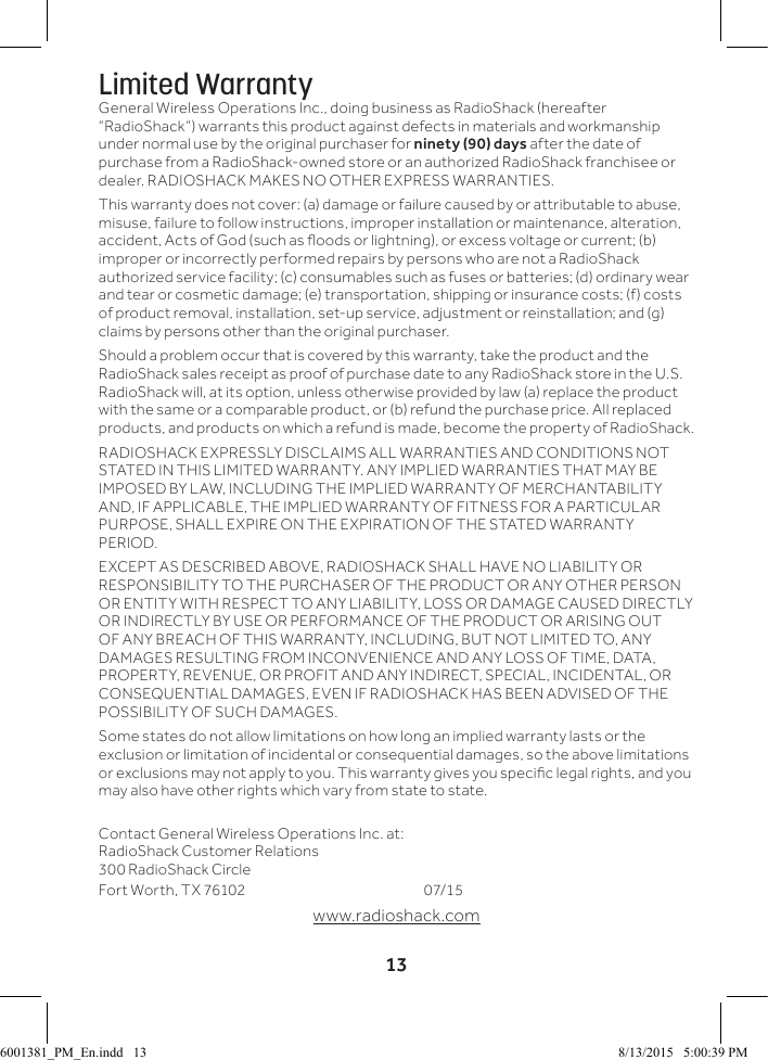 13Limited WarrantyGeneral Wireless Operations Inc., doing business as RadioShack (hereafter &ldquo;RadioShack&rdquo;) warrants this product against defects in materials and workmanship under normal use by the original purchaser for ninety (90) days after the date of purchase from a RadioShack-owned store or an authorized RadioShack franchisee or dealer. RADIOSHACK MAKES NO OTHER EXPRESS WARRANTIES.This warranty does not cover: (a) damage or failure caused by or attributable to abuse, misuse, failure to follow instructions, improper installation or maintenance, alteration, accident, Acts of God (such as oods or lightning), or excess voltage or current; (b) improper or incorrectly performed repairs by persons who are not a RadioShack authorized service facility; (c) consumables such as fuses or batteries; (d) ordinary wear and tear or cosmetic damage; (e) transportation, shipping or insurance costs; (f) costs of product removal, installation, set-up service, adjustment or reinstallation; and (g) claims by persons other than the original purchaser.Should a problem occur that is covered by this warranty, take the product and the RadioShack sales receipt as proof of purchase date to any RadioShack store in the U.S. RadioShack will, at its option, unless otherwise provided by law (a) replace the product with the same or a comparable product, or (b) refund the purchase price. All replaced products, and products on which a refund is made, become the property of RadioShack.RADIOSHACK EXPRESSLY DISCLAIMS ALL WARRANTIES AND CONDITIONS NOT STATED IN THIS LIMITED WARRANTY. ANY IMPLIED WARRANTIES THAT MAY BE IMPOSED BY LAW, INCLUDING THE IMPLIED WARRANTY OF MERCHANTABILITY AND, IF APPLICABLE, THE IMPLIED WARRANTY OF FITNESS FOR A PARTICULAR PURPOSE, SHALL EXPIRE ON THE EXPIRATION OF THE STATED WARRANTY PERIOD.EXCEPT AS DESCRIBED ABOVE, RADIOSHACK SHALL HAVE NO LIABILITY OR RESPONSIBILITY TO THE PURCHASER OF THE PRODUCT OR ANY OTHER PERSON OR ENTITY WITH RESPECT TO ANY LIABILITY, LOSS OR DAMAGE CAUSED DIRECTLY OR INDIRECTLY BY USE OR PERFORMANCE OF THE PRODUCT OR ARISING OUT OF ANY BREACH OF THIS WARRANTY, INCLUDING, BUT NOT LIMITED TO, ANY DAMAGES RESULTING FROM INCONVENIENCE AND ANY LOSS OF TIME, DATA, PROPERTY, REVENUE, OR PROFIT AND ANY INDIRECT, SPECIAL, INCIDENTAL, OR CONSEQUENTIAL DAMAGES, EVEN IF RADIOSHACK HAS BEEN ADVISED OF THE POSSIBILITY OF SUCH DAMAGES.Some states do not allow limitations on how long an implied warranty lasts or the exclusion or limitation of incidental or consequential damages, so the above limitations or exclusions may not apply to you. This warranty gives you specic legal rights, and you may also have other rights which vary from state to state.  Contact General Wireless Operations Inc. at: RadioShack Customer Relations 300 RadioShack Circle Fort Worth, TX 76102       07/15www.radioshack.com6001381_PM_En.indd   13 8/13/2015   5:00:39 PM