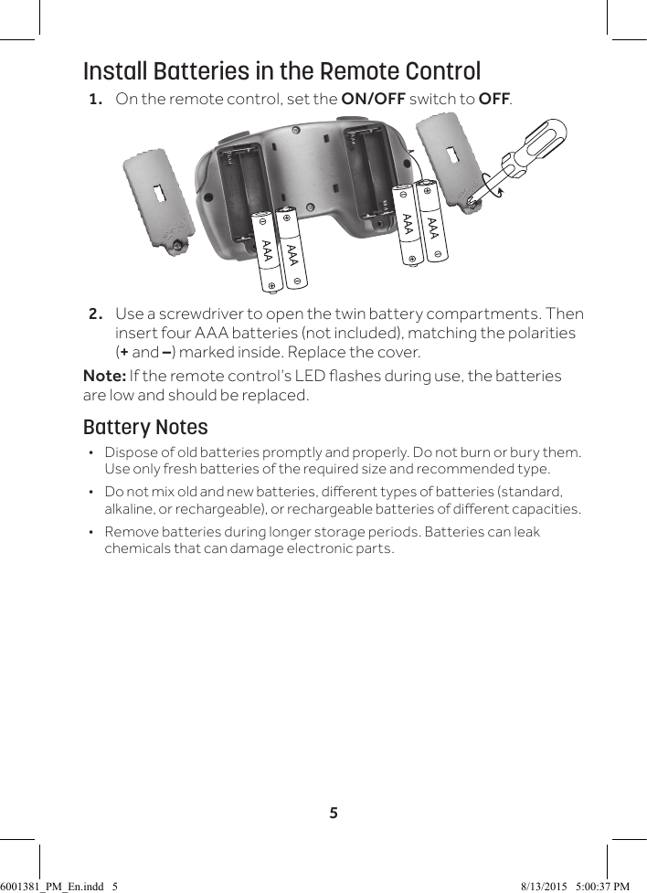 5Install Batteries in the Remote Control1.  On the remote control, set the ON/OFF switch to OFF.2.  Use a screwdriver to open the twin battery compartments. Then insert four AAA batteries (not included), matching the polarities (+ and &ndash;) marked inside. Replace the cover.Note: If the remote control&rsquo;s LED ashes during use, the batteries are low and should be replaced.Battery Notes &bull; Dispose of old batteries promptly and properly. Do not burn or bury them. Use only fresh batteries of the required size and recommended type.  &bull; Do not mix old and new batteries, dierent types of batteries (standard, alkaline, or rechargeable), or rechargeable batteries of dierent capacities. &bull; Remove batteries during longer storage periods. Batteries can leak chemicals that can damage electronic parts.6001381_PM_En.indd   5 8/13/2015   5:00:37 PM