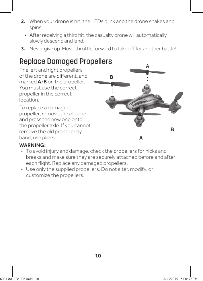 102.   When your drone is hit, the LEDs blink and the drone shakes and spins.  &bull;  After receiving a third hit, the casualty drone will automatically slowly descend and land.3.  Never give up. Move throttle forward to take o for another battle!Replace Damaged PropellersThe left and right propellers of the drone are dierent, and marked A/B on the propeller. You must use the correct propeller in the correct location. To replace a damaged propeller, remove the old one and press the new one onto the propeller axle. If you cannot remove the old propeller by hand, use pliers.WARNING: &bull; To avoid injury and damage, check the propellers for nicks and breaks and make sure they are securely attached before and after each ight. Replace any damaged propellers. &bull; Use only the supplied propellers. Do not alter, modify, or customize the propellers. BBAA6001381_PM_En.indd   10 8/13/2015   5:00:39 PM