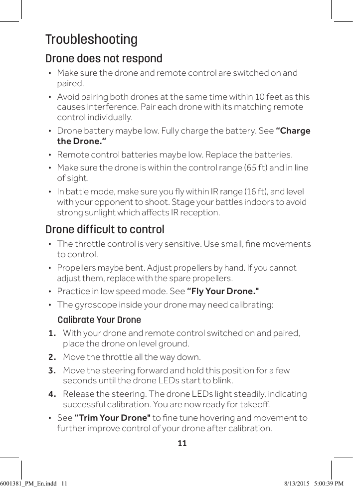 11TroubleshootingDrone does not respond &bull; Make sure the drone and remote control are switched on and paired. &bull; Avoid pairing both drones at the same time within 10 feet as this causes interference. Pair each drone with its matching remote control individually. &bull; Drone battery maybe low. Fully charge the battery. See &ldquo;Charge the Drone.&ldquo; &bull; Remote control batteries maybe low. Replace the batteries. &bull; Make sure the drone is within the control range (65 ft) and in line of sight. &bull; In battle mode, make sure you y within IR range (16 ft), and level with your opponent to shoot. Stage your battles indoors to avoid strong sunlight which aects IR reception.Drone difficult to control &bull; The throttle control is very sensitive. Use small, ne movements to control. &bull; Propellers maybe bent. Adjust propellers by hand. If you cannot adjust them, replace with the spare propellers. &bull; Practice in low speed mode. See &ldquo;Fly Your Drone." &bull; The gyroscope inside your drone may need calibrating:      Calibrate Your Drone1.  With your drone and remote control switched on and paired, place the drone on level ground.2.  Move the throttle all the way down. 3.  Move the steering forward and hold this position for a few seconds until the drone LEDs start to blink.4.  Release the steering. The drone LEDs light steadily, indicating successful calibration. You are now ready for takeo.  &bull;See &ldquo;Trim Your Drone" to ne tune hovering and movement to further improve control of your drone after calibration.6001381_PM_En.indd   11 8/13/2015   5:00:39 PM