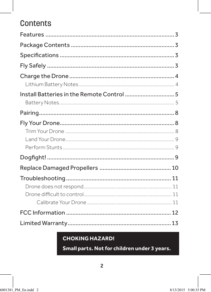 2ContentsFeatures ................................................................................. 3Package Contents ................................................................. 3Specications ........................................................................3Fly Safely ................................................................................ 3Charge the Drone .................................................................. 4Lithium Battery Notes .............................................................................. 4Install Batteries in the Remote Control ............................... 5Battery Notes .............................................................................................. 5Pairing .....................................................................................8Fly Your Drone........................................................................ 8Trim Your Drone ......................................................................................... 8Land Your Drone......................................................................................... 9Perform Stunts ........................................................................................... 9Dogght! ................................................................................9Replace Damaged Propellers ............................................. 10Troubleshooting .................................................................. 11Drone does not respond ........................................................................ 11Drone dicult to control ........................................................................ 11      Calibrate Your Drone ..................................................................... 11FCC Information ..................................................................12Limited Warranty .................................................................13CHOKING HAZARD! Small parts. Not for children under 3 years.6001381_PM_En.indd   2 8/13/2015   5:00:35 PM