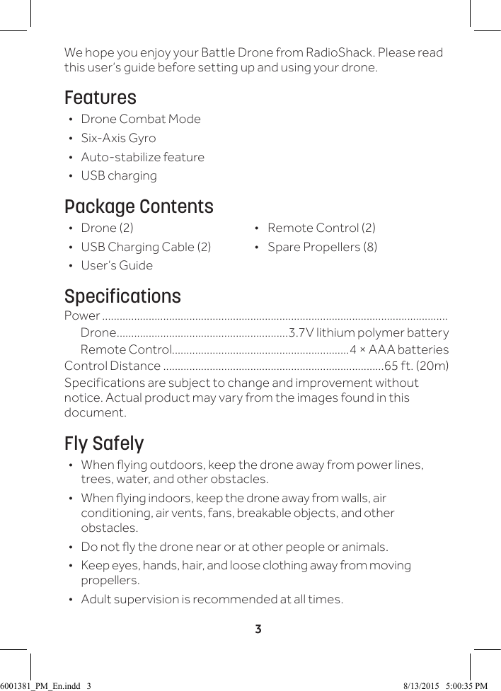 3We hope you enjoy your Battle Drone from RadioShack. Please read this user&rsquo;s guide before setting up and using your drone.Features &bull;  Drone Combat Mode &bull; Six-Axis Gyro &bull; Auto-stabilize feature &bull; USB chargingPackage Contents &bull; Drone (2)  &bull;  Remote Control (2) &bull; USB Charging Cable (2)  &bull;  Spare Propellers (8) &bull; User&rsquo;s GuideSpecificationsPower .......................................................................................................................Drone ...........................................................3.7V lithium polymer battery Remote Control.............................................................4 &times; AAA batteries Control Distance ............................................................................65 ft. (20m)Specifications are subject to change and improvement without notice. Actual product may vary from the images found in this document.Fly Safely &bull; When ying outdoors, keep the drone away from power lines, trees, water, and other obstacles. &bull; When ying indoors, keep the drone away from walls, air conditioning, air vents, fans, breakable objects, and other obstacles. &bull; Do not y the drone near or at other people or animals. &bull; Keep eyes, hands, hair, and loose clothing away from moving propellers. &bull; Adult supervision is recommended at all times.6001381_PM_En.indd   3 8/13/2015   5:00:35 PM