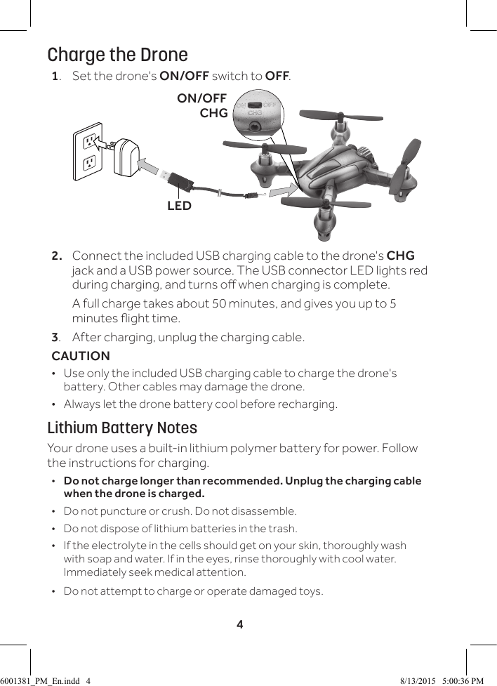 4Charge the Drone1.  Set the drone's ON/OFF switch to OFF.2.  Connect the included USB charging cable to the drone's CHG jack and a USB power source. The USB connector LED lights red during charging, and turns o when charging is complete.  A full charge takes about 50 minutes, and gives you up to 5 minutes ight time. 3.  After charging, unplug the charging cable.CAUTION  &bull; Use only the included USB charging cable to charge the drone's battery. Other cables may damage the drone. &bull; Always let the drone battery cool before recharging.Lithium Battery NotesYour drone uses a built-in lithium polymer battery for power. Follow the instructions for charging.  &bull;Do not charge longer than recommended. Unplug the charging cable when the drone is charged. &bull; Do not puncture or crush. Do not disassemble. &bull; Do not dispose of lithium batteries in the trash. &bull; If the electrolyte in the cells should get on your skin, thoroughly wash with soap and water. If in the eyes, rinse thoroughly with cool water. Immediately seek medical attention. &bull; Do not attempt to charge or operate damaged toys.ON/OFFCHGLED6001381_PM_En.indd   4 8/13/2015   5:00:36 PM