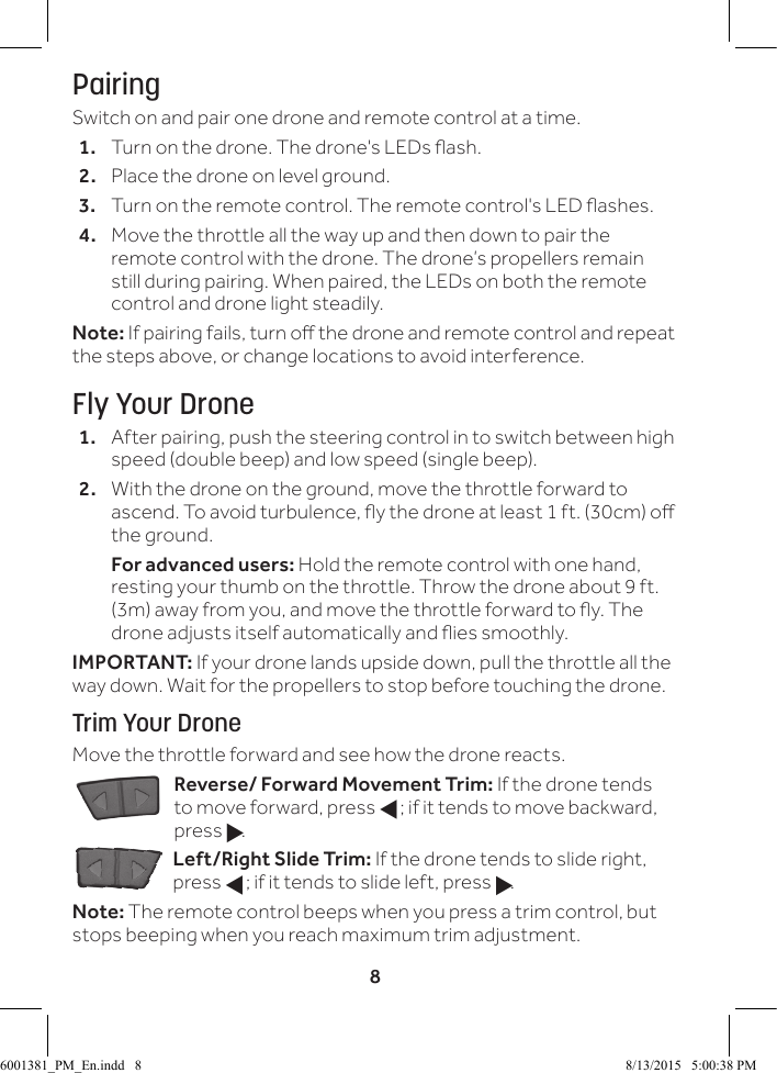 8PairingSwitch on and pair one drone and remote control at a time.1.  Turn on the drone. The drone's LEDs ash.2.  Place the drone on level ground. 3.  Turn on the remote control. The remote control's LED ashes.4.  Move the throttle all the way up and then down to pair the remote control with the drone. The drone&rsquo;s propellers remain still during pairing. When paired, the LEDs on both the remote control and drone light steadily.Note: If pairing fails, turn o the drone and remote control and repeat the steps above, or change locations to avoid interference.Fly Your Drone1.  After pairing, push the steering control in to switch between high speed (double beep) and low speed (single beep).2.  With the drone on the ground, move the throttle forward to ascend. To avoid turbulence, y the drone at least 1 ft. (30cm) o the ground.  For advanced users: Hold the remote control with one hand, resting your thumb on the throttle. Throw the drone about 9 ft. (3m) away from you, and move the throttle forward to y. The drone adjusts itself automatically and ies smoothly.IMPORTANT: If your drone lands upside down, pull the throttle all the way down. Wait for the propellers to stop before touching the drone.Trim Your DroneMove the throttle forward and see how the drone reacts.Reverse/ Forward Movement Trim: If the drone tends to move forward, press f; if it tends to move backward, press g.Left/Right Slide Trim: If the drone tends to slide right, press f; if it tends to slide left, press g.Note: The remote control beeps when you press a trim control, but stops beeping when you reach maximum trim adjustment.6001381_PM_En.indd   8 8/13/2015   5:00:38 PM