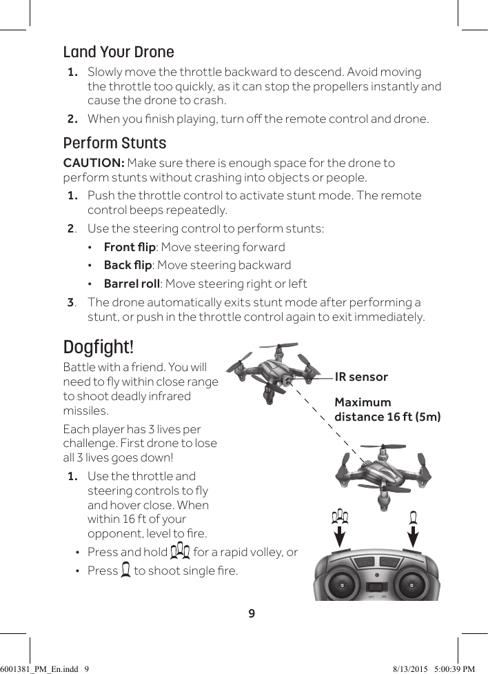 9Land Your Drone1.  Slowly move the throttle backward to descend. Avoid moving the throttle too quickly, as it can stop the propellers instantly and cause the drone to crash.2.  When you nish playing, turn o the remote control and drone. Perform StuntsCAUTION: Make sure there is enough space for the drone to perform stunts without crashing into objects or people.1.  Push the throttle control to activate stunt mode. The remote control beeps repeatedly.2.  Use the steering control to perform stunts: &bull;Front ip: Move steering forward &bull;Back ip: Move steering backward &bull;Barrel roll: Move steering right or left3.  The drone automatically exits stunt mode after performing a stunt, or push in the throttle control again to exit immediately.Dogfight!Battle with a friend. You will need to y within close range to shoot deadly infrared missiles.Each player has 3 lives per challenge. First drone to lose all 3 lives goes down! 1.  Use the throttle and steering controls to y and hover close. When within 16 ft of your opponent, level to re. &bull;  Press and hold  for a rapid volley, or &bull; Press   to shoot single re.IR sensorMaximum distance 16 ft (5m) 6001381_PM_En.indd   9 8/13/2015   5:00:39 PM