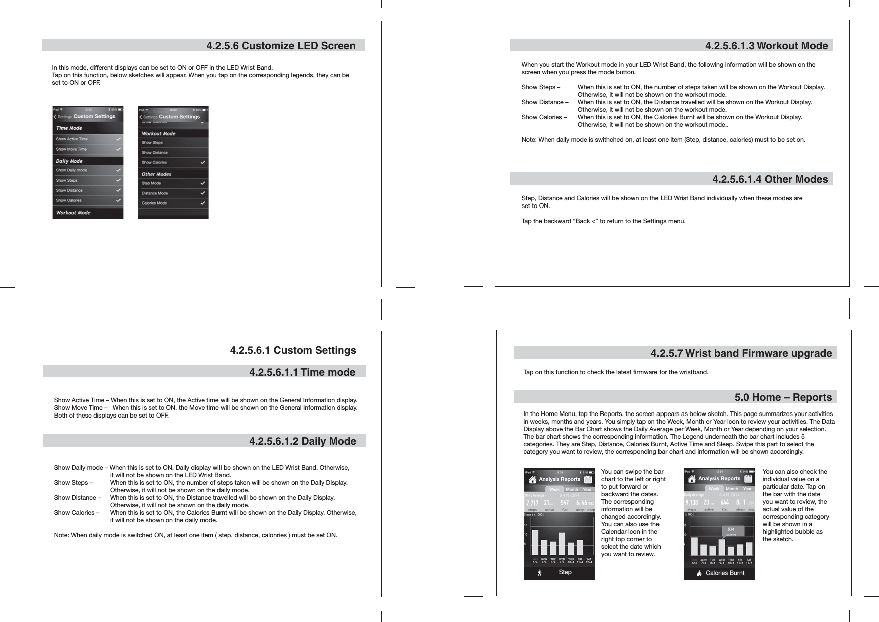 4.2.5.6 Customize LED ScreenIn this mode, different displays can be set to ON or OFF in the LED Wrist Band.Tap on this function, below sketches will appear. When you tap on the corresponding legends, they can be set to ON or OFF.4.2.5.6.1 Custom Settings4.2.5.6.1.1 Time mode 4.2.5.6.1.2 Daily Mode4.2.5.6.1.3 Workout ModeWhen you start the Workout mode in your LED Wrist Band, the following information will be shown on the screen when you press the mode button.Show Steps –   When this is set to ON, the number of steps taken will be shown on the Workout Display.    Otherwise, it will not be shown on the workout mode.Show Distance –   When this is set to ON, the Distance travelled will be shown on the Workout Display.      Otherwise, it will not be shown on the workout mode.Show Calories –  When this is set to ON, the Calories Burnt will be shown on the Workout Display.      Otherwise, it will not be shown on the workout mode..Note: When daily mode is swithched on, at least one item (Step, distance, calories) must to be set on.Show Active Time – When this is set to ON, the Active time will be shown on the General Information display.Show Move Time –   When this is set to ON, the Move time will be shown on the General Information display.Both of these displays can be set to OFF.Show Daily mode – When this is set to ON, Daily display will be shown on the LED Wrist Band. Otherwise,   it will not be shown on the LED Wrist Band.Show Steps –   When this is set to ON, the number of steps taken will be shown on the Daily Display.      Otherwise, it will not be shown on the daily mode.Show Distance –  When this is set to ON, the Distance travelled will be shown on the Daily Display.      Otherwise, it will not be shown on the daily mode.Show Calories –  When this is set to ON, the Calories Burnt will be shown on the Daily Display. Otherwise,   it will not be shown on the daily mode.Note: When daily mode is switched ON, at least one item ( step, distance, calonries ) must be set ON.4.2.5.6.1.4 Other ModesStep, Distance and Calories will be shown on the LED Wrist Band individually when these modes are set to ON.Tap the backward “Back &lt;” to return to the Settings menu.4.2.5.7 Wrist band Firmware upgrade5.0 Home – ReportsTap on this function to check the latest firmware for the wristband. In the Home Menu, tap the Reports, the screen appears as below sketch. This page summarizes your activities in weeks, months and years. You simply tap on the Week, Month or Year icon to review your activities. The Data Display above the Bar Chart shows the Daily Average per Week, Month or Year depending on your selection. The bar chart shows the corresponding information. The Legend underneath the bar chart includes 5 categories. They are Step, Distance, Calories Burnt, Active Time and Sleep. Swipe this part to select the category you want to review, the corresponding bar chart and information will be shown accordingly.You can swipe the bar chart to the left or right to put forward or backward the dates. The corresponding information will be changed accordingly. You can also use the Calendar icon in the right top corner to select the date which you want to review.You can also check the individual value on a particular date. Tap on the bar with the date you want to review, the actual value of the corresponding category will be shown in a highlighted bubble as the sketch.