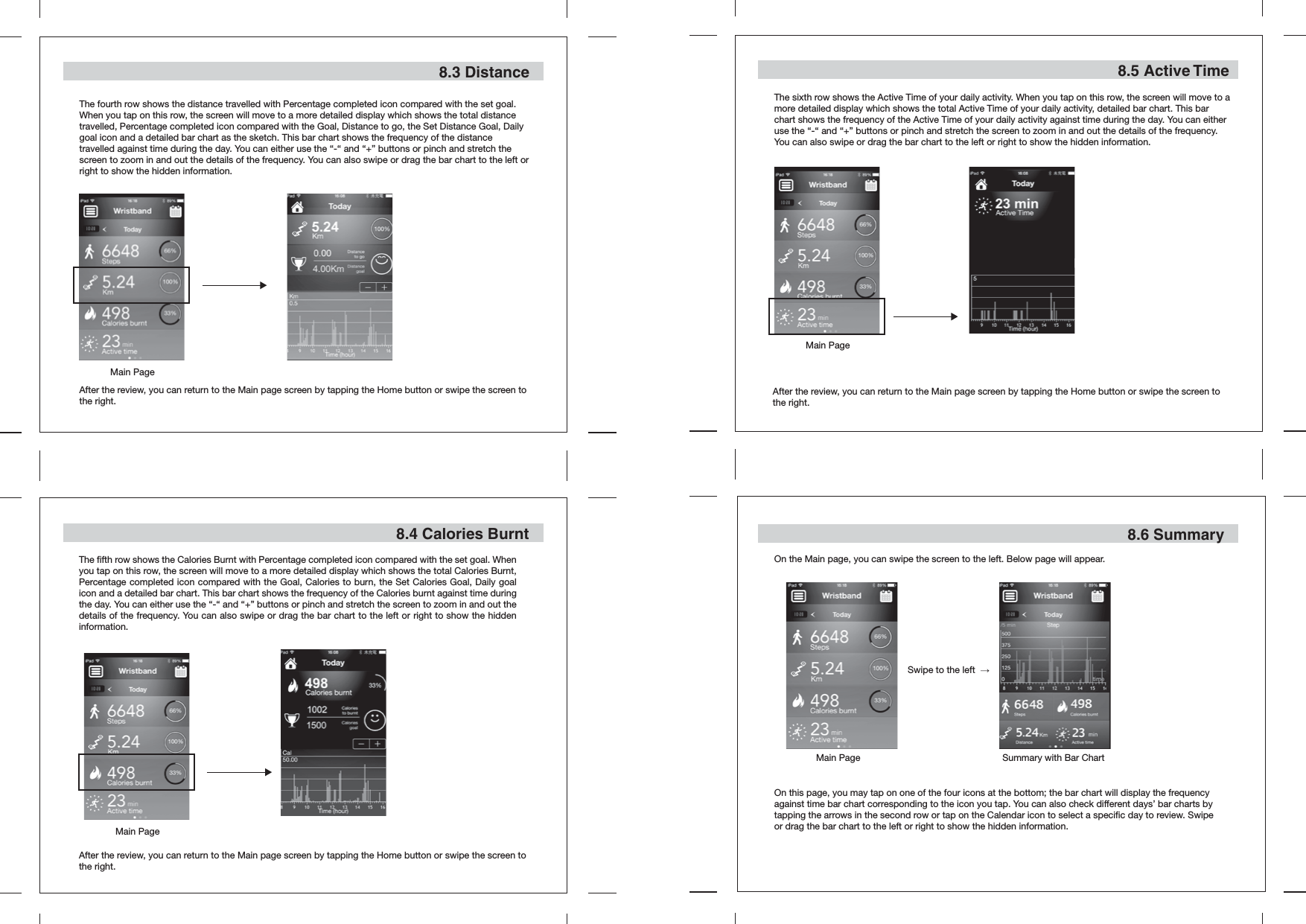 The fourth row shows the distance travelled with Percentage completed icon compared with the set goal. When you tap on this row, the screen will move to a more detailed display which shows the total distance travelled, Percentage completed icon compared with the Goal, Distance to go, the Set Distance Goal, Daily goal icon and a detailed bar chart as the sketch. This bar chart shows the frequency of the distance travelled against time during the day. You can either use the “-“ and “+” buttons or pinch and stretch the screen to zoom in and out the details of the frequency. You can also swipe or drag the bar chart to the left or right to show the hidden information.8.3 Distance8.4 Calories BurntAfter the review, you can return to the Main page screen by tapping the Home button or swipe the screen to the right.After the review, you can return to the Main page screen by tapping the Home button or swipe the screen to the right.The fifth row shows the Calories Burnt with Percentage completed icon compared with the set goal. When you tap on this row, the screen will move to a more detailed display which shows the total Calories Burnt, Percentage completed icon compared with the Goal, Calories to burn, the Set Calories Goal, Daily goal icon and a detailed bar chart. This bar chart shows the frequency of the Calories burnt against time during the day. You can either use the “-“ and “+” buttons or pinch and stretch the screen to zoom in and out the details of the frequency. You can also swipe or drag the bar chart to the left or right to show the hidden information.The sixth row shows the Active Time of your daily activity. When you tap on this row, the screen will move to a more detailed display which shows the total Active Time of your daily activity, detailed bar chart. This bar chart shows the frequency of the Active Time of your daily activity against time during the day. You can either use the “-“ and “+” buttons or pinch and stretch the screen to zoom in and out the details of the frequency. You can also swipe or drag the bar chart to the left or right to show the hidden information.After the review, you can return to the Main page screen by tapping the Home button or swipe the screen to the right.8.5 Active Time8.6 SummaryOn the Main page, you can swipe the screen to the left. Below page will appear.On this page, you may tap on one of the four icons at the bottom; the bar chart will display the frequency against time bar chart corresponding to the icon you tap. You can also check different days’ bar charts by tapping the arrows in the second row or tap on the Calendar icon to select a specific day to review. Swipe or drag the bar chart to the left or right to show the hidden information.Swipe to the left  →   Main Page Summary with Bar ChartMain PageMain PageMain Page