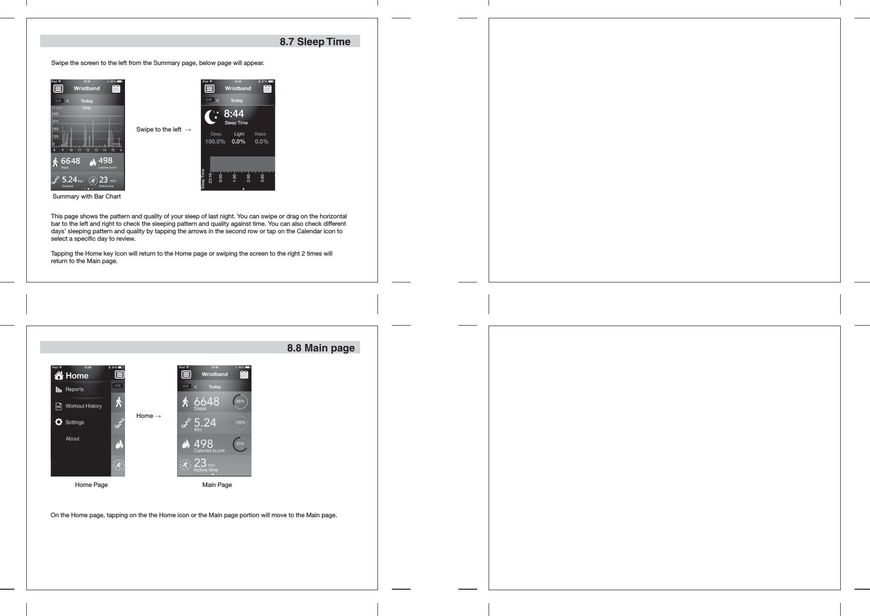 Swipe to the left  →   8.7 Sleep Time8.8 Main pageSwipe the screen to the left from the Summary page, below page will appear.This page shows the pattern and quality of your sleep of last night. You can swipe or drag on the horizontal bar to the left and right to check the sleeping pattern and quality against time. You can also check different days’ sleeping pattern and quality by tapping the arrows in the second row or tap on the Calendar icon to select a specific day to review. Tapping the Home key Icon will return to the Home page or swiping the screen to the right 2 times will return to the Main page.On the Home page, tapping on the the Home icon or the Main page portion will move to the Main page.Home →   Home Page Main PageSummary with Bar Chart