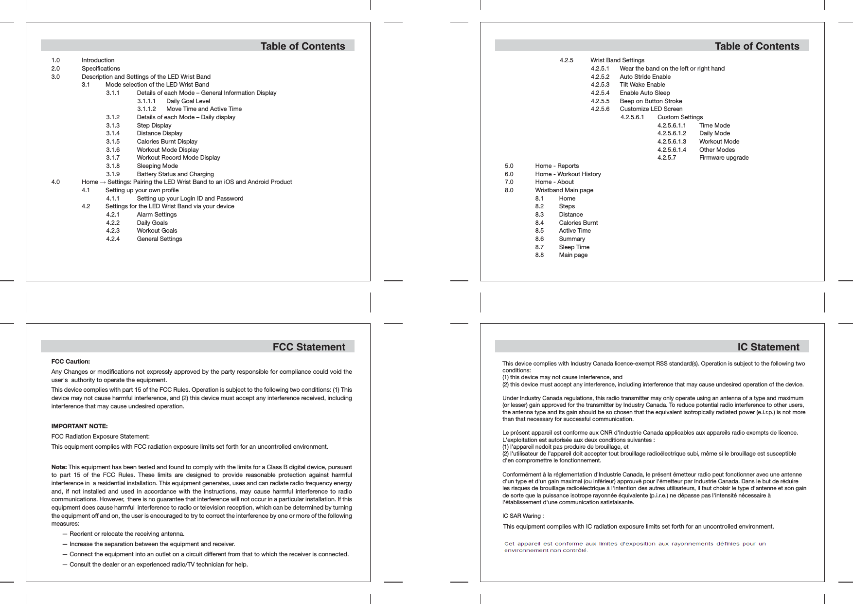 Table of Contents1.0 Introduction2.0 Specifications3.0  Description and Settings of the LED Wrist Band  3.1  Mode selection of the LED Wrist Band  3.1.1  Details of each Mode – General Information Display  3.1.1.1  Daily Goal Level  3.1.1.2  Move Time and Active Time  3.1.2  Details of each Mode – Daily display  3.1.3  Step Display  3.1.4  Distance Display  3.1.5  Calories Burnt Display  3.1.6  Workout Mode Display  3.1.7  Workout Record Mode Display  3.1.8  Sleeping Mode  3.1.9  Battery Status and Charging4.0 Home → Settings: Pairing the LED Wrist Band to an iOS and Android Product  4.1  Setting up your own profile  4.1.1  Setting up your Login ID and Password  4.2  Settings for the LED Wrist Band via your device  4.2.1  Alarm Settings  4.2.2  Daily Goals  4.2.3  Workout Goals  4.2.4  General SettingsTable of Contents  4.2.5  Wrist Band Settings  4.2.5.1  Wear the band on the left or right hand  4.2.5.2  Auto Stride Enable  4.2.5.3  Tilt Wake Enable  4.2.5.4  Enable Auto Sleep  4.2.5.5  Beep on Button Stroke  4.2.5.6  Customize LED Screen  4.2.5.6.1  Custom Settings  4.2.5.6.1.1  Time Mode  4.2.5.6.1.2  Daily Mode  4.2.5.6.1.3  Workout Mode  4.2.5.6.1.4  Other Modes  4.2.5.7  Firmware upgrade5.0  Home - Reports6.0  Home - Workout History7.0  Home - About8.0  Wristband Main page  8.1 Home  8.2 Steps  8.3 Distance  8.4  Calories Burnt  8.5  Active Time  8.6 Summary  8.7  Sleep Time  8.8  Main pageFCC StatementFCC Caution:Any Changes or modifications not expressly approved by the party responsible for compliance could void the user&apos;s  authority to operate the equipment.  This device complies with part 15 of the FCC Rules. Operation is subject to the following two conditions: (1) This device may not cause harmful interference, and (2) this device must accept any interference received, including interference that may cause undesired operation.   IMPORTANT NOTE:  FCC Radiation Exposure Statement:  This equipment complies with FCC radiation exposure limits set forth for an uncontrolled environment.Note: This equipment has been tested and found to comply with the limits for a Class B digital device, pursuant to part 15 of the FCC Rules. These limits are designed to provide reasonable protection against harmful interference in  a residential installation. This equipment generates, uses and can radiate radio frequency energy and, if not installed and used in accordance with the instructions, may cause harmful interference to radio communications. However,  there is no guarantee that interference will not occur in a particular installation. If this equipment does cause harmful  interference to radio or television reception, which can be determined by turning the equipment off and on, the user is encouraged to try to correct the interference by one or more of the following measures:    — Reorient or relocate the receiving antenna.    — Increase the separation between the equipment and receiver.    — Connect the equipment into an outlet on a circuit different from that to which the receiver is connected.    — Consult the dealer or an experienced radio/TV technician for help.  This device complies with Industry Canada licence-exempt RSS standard(s). Operation is subject to the following two conditions: (1) this device may not cause interference, and(2) this device must accept any interference, including interference that may cause undesired operation of the device.Under Industry Canada regulations, this radio transmitter may only operate using an antenna of a type and maximum (or lesser) gain approved for the transmitter by Industry Canada. To reduce potential radio interference to other users, the antenna type and its gain should be so chosen that the equivalent isotropically radiated power (e.i.r.p.) is not more than that necessary for successful communication.Le présent appareil est conforme aux CNR d&apos;Industrie Canada applicables aux appareils radio exempts de licence. L&apos;exploitation est autorisée aux deux conditions suivantes :(1) l&apos;appareil nedoit pas produire de brouillage, et(2) l&apos;utilisateur de l&apos;appareil doit accepter tout brouillage radioélectrique subi, même si le brouillage est susceptible d&apos;en compromettre le fonctionnement.Conformément à la réglementation d&apos;Industrie Canada, le présent émetteur radio peut fonctionner avec une antenne d&apos;un type et d&apos;un gain maximal (ou inférieur) approuvé pour l&apos;émetteur par Industrie Canada. Dans le but de réduire les risques de brouillage radioélectrique à l&apos;intention des autres utilisateurs, il faut choisir le type d&apos;antenne et son gain de sorte que la puissance isotrope rayonnée équivalente (p.i.r.e.) ne dépasse pas l&apos;intensité nécessaire à l&apos;établissement d&apos;une communication satisfaisante.IC SAR Waring :IC StatementThis equipment complies with IC radiation exposure limits set forth for an uncontrolled environment.