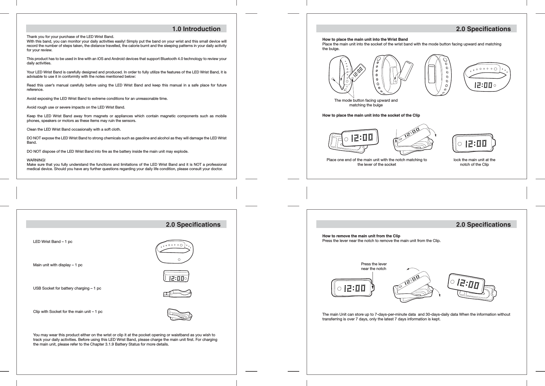 1.0 IntroductionThank you for your purchase of the LED Wrist Band.With this band, you can monitor your daily activities easily! Simply put the band on your wrist and this small device will record the number of steps taken, the distance travelled, the calorie burnt and the sleeping patterns in your daily activity for your review.This product has to be used in line with an iOS and Android devices that support Bluetooth 4.0 technology to review your daily activities. Your LED Wrist Band is carefully designed and produced. In order to fully utilize the features of the LED Wrist Band, it is advisable to use it in conformity with the notes mentioned below:Read this user’s manual carefully before using the LED Wrist Band and keep this manual in a safe place for future reference.Avoid exposing the LED Wrist Band to extreme conditions for an unreasonable time.Avoid rough use or severe impacts on the LED Wrist Band.Keep the LED Wrist Band away from magnets or appliances which contain magnetic components such as mobile phones, speakers or motors as these items may ruin the sensors.Clean the LED Wrist Band occasionally with a soft cloth.DO NOT expose the LED Wrist Band to strong chemicals such as gasoline and alcohol as they will damage the LED Wrist Band.DO NOT dispose of the LED Wrist Band into fire as the battery inside the main unit may explode.WARNING!Make sure that you fully understand the functions and limitations of the LED Wrist Band and it is NOT a professional medical device. Should you have any further questions regarding your daily life condition, please consult your doctor.2.0 SpecificationsLED Wrist Band – 1 pcMain unit with display – 1 pcUSB Socket for battery charging – 1 pcClip with Socket for the main unit – 1 pcYou may wear this product either on the wrist or clip it at the pocket opening or waistband as you wish to track your daily activities. Before using this LED Wrist Band, please charge the main unit first. For charging the main unit, please refer to the Chapter 3.1.9 Battery Status for more details.2.0 Specifications2.0 SpecificationsHow to place the main unit into the Wrist BandPlace the main unit into the socket of the wrist band with the mode button facing upward and matching the bulge.How to place the main unit into the socket of the ClipThe mode button facing upward and matching the bulgePlace one end of the main unit with the notch matching to the lever of the socket lock the main unit at the notch of the ClipHow to remove the main unit from the ClipPress the lever near the notch to remove the main unit from the Clip.The main Unit can store up to 7-days-per-minute data  and 30-days-daily data When the information without    transferring is over 7 days, only the latest 7 days information is kept.Press the lever near the notch 