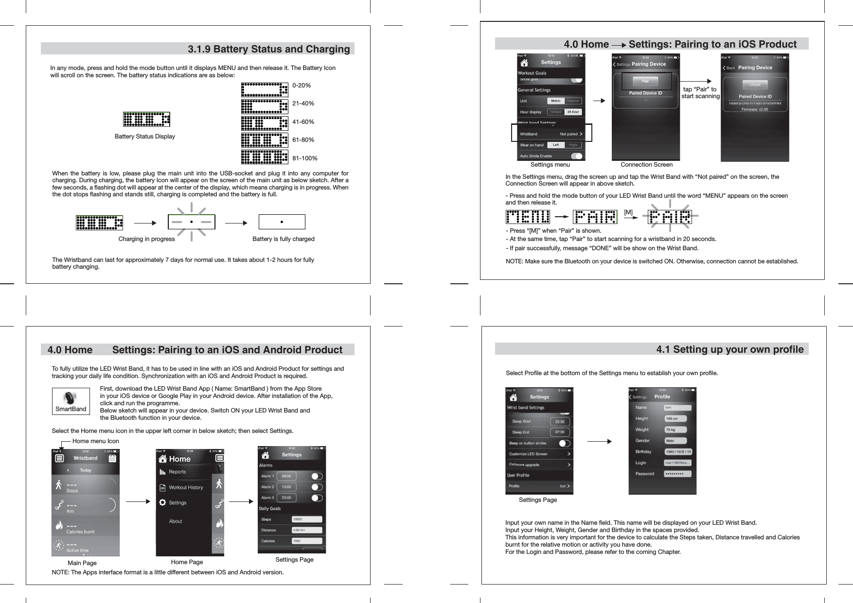 3.1.9 Battery Status and ChargingTo fully utilize the LED Wrist Band, it has to be used in line with an iOS and Android Product for settings and tracking your daily life condition. Synchronization with an iOS and Android Product is required. Main PageHome menu Icon4.1 Setting up your own profileIn any mode, press and hold the mode button until it displays MENU and then release it. The Battery Icon will scroll on the screen. The battery status indications are as below:0-20%21-40%41-60%61-80%81-100%Select Profile at the bottom of the Settings menu to establish your own profile.Input your own name in the Name field. This name will be displayed on your LED Wrist Band.Input your Height, Weight, Gender and Birthday in the spaces provided.This information is very important for the device to calculate the Steps taken, Distance travelled and Calories burnt for the relative motion or activity you have done.For the Login and Password, please refer to the coming Chapter.4.0 Home       Settings: Pairing to an iOS and Android Product 4.0 Home       Settings: Pairing to an iOS Product When the battery is low, please plug the main unit into the USB-socket and plug it into any computer for charging. During charging, the battery Icon will appear on the screen of the main unit as below sketch. After a few seconds, a flashing dot will appear at the center of the display, which means charging is in progress. When the dot stops flashing and stands still, charging is completed and the battery is full.The Wristband can last for approximately 7 days for normal use. It takes about 1-2 hours for fully battery changing.Battery Status DisplayCharging in progress Battery is fully chargedSettings menu Connection ScreenIn the Settings menu, drag the screen up and tap the Wrist Band with “Not paired” on the screen, the Connection Screen will appear in above sketch. Home PageSettings PageSettings PageNOTE: Make sure the Bluetooth on your device is switched ON. Otherwise, connection cannot be established.- At the same time, tap “Pair” to start scanning for a wristband in 20 seconds.- If pair successfully, message “DONE” will be show on the Wrist Band.- Press “[M]” when “Pair” is shown.[M]tap “Pair” to start scanning- Press and hold the mode button of your LED Wrist Band until the word “MENU” appears on the screen and then release it.Select the Home menu icon in the upper left corner in below sketch; then select Settings.NOTE: The Apps interface format is a little different between iOS and Android version. SmartBandFirst, download the LED Wrist Band App ( Name: SmartBand ) from the App Store in your iOS device or Google Play in your Android device. After installation of the App, click and run the programme. Below sketch will appear in your device. Switch ON your LED Wrist Band and the Bluetooth function in your device.