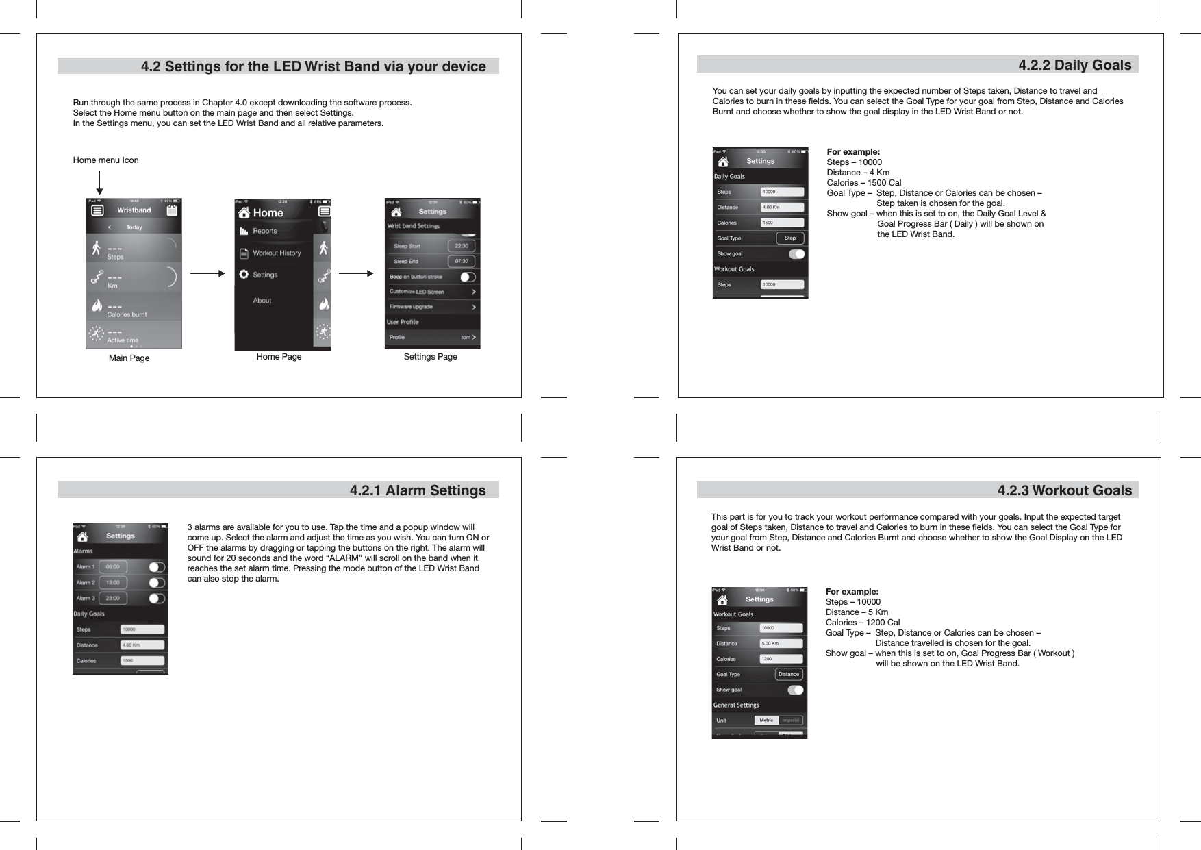 4.2 Settings for the LED Wrist Band via your deviceRun through the same process in Chapter 4.0 except downloading the software process.Select the Home menu button on the main page and then select Settings.In the Settings menu, you can set the LED Wrist Band and all relative parameters.4.2.1 Alarm Settings4.2.2 Daily GoalsYou can set your daily goals by inputting the expected number of Steps taken, Distance to travel and Calories to burn in these fields. You can select the Goal Type for your goal from Step, Distance and Calories Burnt and choose whether to show the goal display in the LED Wrist Band or not.For example:Steps – 10000Distance – 4 KmCalories – 1500 CalGoal Type –  Step, Distance or Calories can be chosen –    Step taken is chosen for the goal.Show goal – when this is set to on, the Daily Goal Level &amp;   Goal Progress Bar ( Daily ) will be shown on   the LED Wrist Band.3 alarms are available for you to use. Tap the time and a popup window will come up. Select the alarm and adjust the time as you wish. You can turn ON or OFF the alarms by dragging or tapping the buttons on the right. The alarm will sound for 20 seconds and the word “ALARM” will scroll on the band when it reaches the set alarm time. Pressing the mode button of the LED Wrist Band can also stop the alarm.4.2.3 Workout GoalsThis part is for you to track your workout performance compared with your goals. Input the expected target goal of Steps taken, Distance to travel and Calories to burn in these fields. You can select the Goal Type for your goal from Step, Distance and Calories Burnt and choose whether to show the Goal Display on the LED Wrist Band or not.For example:Steps – 10000Distance – 5 KmCalories – 1200 CalGoal Type –  Step, Distance or Calories can be chosen –    Distance travelled is chosen for the goal.Show goal – when this is set to on, Goal Progress Bar ( Workout )  will be shown on the LED Wrist Band.Main PageHome menu IconHome Page Settings Page